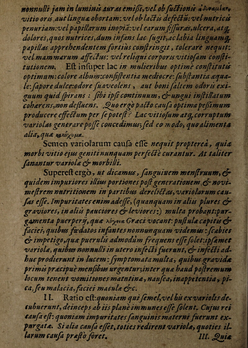 vitio oris. aut lingua obortam: vel ob lati is defetlm vel nutricis penuriarnivelf avillarum inopiawelearum fjfurus,ulcera,dtfe dolores,quos nutrices,dum infans lac fugit,ac labia linguam (fc papillas apprehendentemfortius confringit, tolerare nequit: vel mammarum affectus: vet reliqui corporis vitiofam confli* tutionem. Efl: infuper lac in mulieribus optime confli tutis optimum: colore albnmzconfiflentia mediocre: fubflantia aqua¬ le-.fapore dutce-.odore fuaveolens , aut bonifaltem odoris exi¬ guum quidffirans : fibi ipficontinuum ungui infliffafum coharensrnon defluens. j£)uo ergo patio caufa optimapeflimum producere effetium per fepotefl? Lac vittofum atfo corruptum vari olasgenerarepofje concedimus--,fed eo modo, quo alimenta alia* qua Semen variofarum caufa elle nequit propterear quia morbi vitio ejus geniti nunquam perfctte curantur* At taliter fanantur variola & morbilli: Superefl ergo> ut dicamus y fanguinem menfiruum, & quidem impuriores illius portionespofl generationem^ novi- mefiremnntriiionem in partibus der ditias, vaviolarum cau- fas effe. Impuritates enim adeff, (qu an quam in aliis plures & gravioresr in aliis pauciores & leviores:) multa probantipur- gamenta puerperij, qua Craci vocant: puflulacapitis & faciei, quibus foedatos infantes nonnun quam videmus rfcabies & impetigo,quot puerulis admodum frequens effefblet:ipjamet variola, qnihm nonnulli in utero infetii fuerunt, & infidi ad¬ huc prodierunt in lucem;fymp tornata multa, quibus gravidet primispracipue menfibm urgentur,inter qua haudpoftremum locum tenent vomitiones matutina, naufea, inappetcntia x pi¬ ca, feu mala eia, fiiciei macula (fc. 11. Rati o quoniam quifemel,velbis exvariolisde¬ cubuerunt, deinceps ab iis plane immun es effefolent* Cujus rei caufa efl: quoniam impuritatesfanguinis materni fuerunt ex¬ purga ta> Si alia caufa effit, toties redirent variolaf quoties il¬ larum caufa proflo foret. UL Jjhtiai