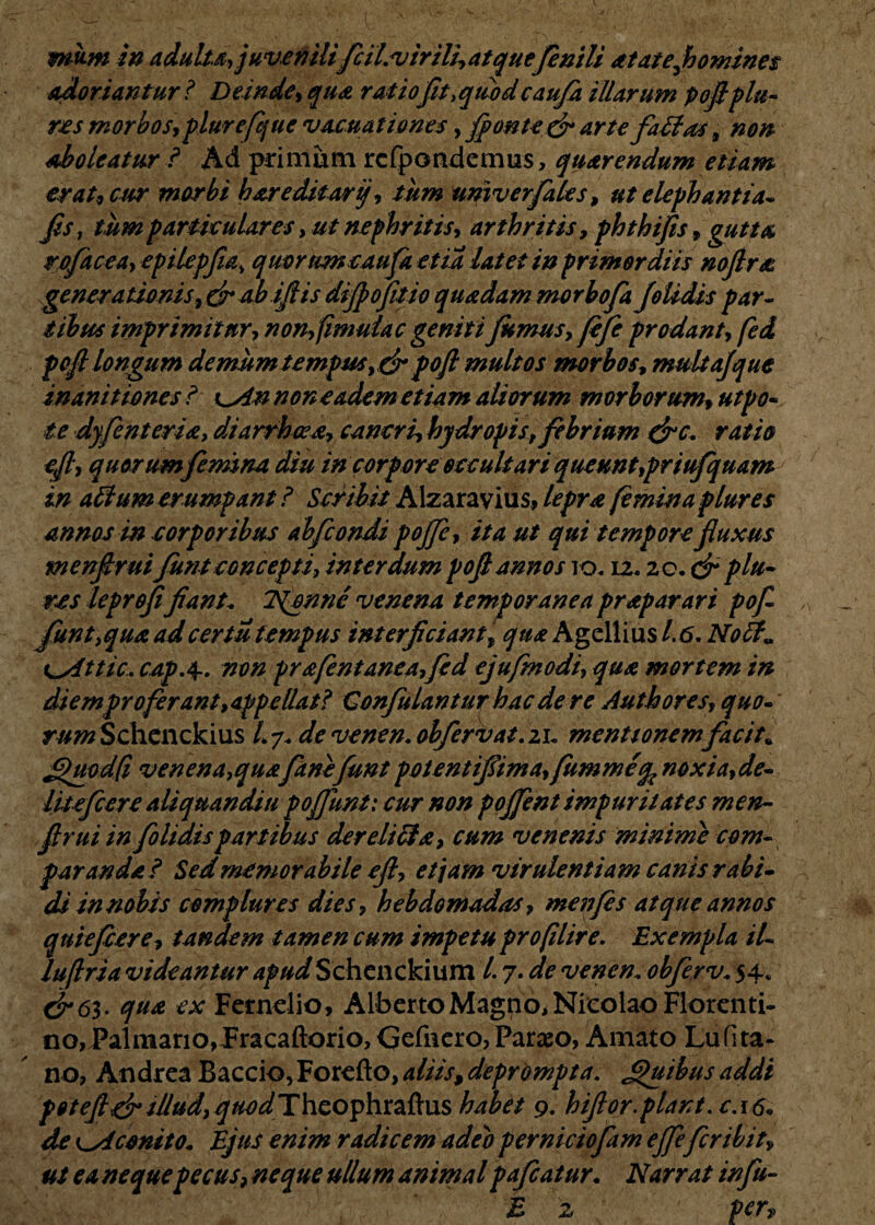 mu-m in adulta, juvenilifcil.virili,at quefenili atatefhomines adoriantur i Deinde, qua ratio fit, quodcaufa illarum pojlplu¬ re s morbos, plurefque vacuat i ones, fonte & arte fatfas, non aboleatur ? Ad primum rcfpondemus, quarendum etiam er at9 cur morbi h are ditor ij, tum univerfales, ut elephantia* Jis, tum particulares, ut nephritis, arthritis, phthifis, gutta rofacea, epilepfia' quorum caufa et ia latet in primordiis nofira generationis ,dr ab ifiis difpofitio quadam morbofa joUdis par- i ibus imprimitur, nonfmudac geniti fumus, fefe prodant, fed pofl longum demum tempus,& poft multos morbos, multajque inanitiones i ^An non eadem etiam aliorum morborum, utpo- te dyfenteria, diarrhoea, cancri, hydropis, febrium &c. ratio ejl, quorum femina diu in corpore occultari queunt,priufquam in alium erumpant ? Scribit Alzaravius, lepra feminaplures annos in corporibus ahfcondi pojfe, ita ut qui tempore fluxus menfiruifunt concepti, interdum pofl annos io. 12,20. dr p lu¬ tes leprofifiant„ TSfpnnc venena temporanea praparari pofl funt,qua adcertu tempus interjiciant, qua Agellius 1.6. Nof t^Attic. cap.4.. non prafentaneafed ejufmodi, qua mortem in diem pro ferant,appellat? Confutantur hac de re Auth ores, quo* rum Schenckius l.y. devenen.obfervat.21- mentionem fac it* jpuodfi venena, quafanefunt potentiflima,(ummeq^noxia,de¬ lite fcer e ali qu an diu poffunt: cur non poffent impuritates men¬ firui in folidis partibus der elici a, cum venenis minime com¬ paranda? Sed memorabile ejl, etiam virulentiam canis rabi* di in nobis complures dies, hebdomadas, menfes atque annos quiefcere, tandem tamen cum impetu profilire. Exempla il- luflria videantur apudSchenckium 1.7. de venen. obferv. 54* dr6^. qua ex Ferndio, Alberto Magno, Nicolao Florenti- no,Palmario,Fracaftorio, Gefnero,Paraeo, Amato Lufita- no, Andrea Baccio,Forefto, aliis, deprompta. Jpuibus addi poteftdr illud,^«WTheophraftus habet 9. hiflor.piant. c.16* de cAconito* Ejus enim radicem adeo perniciofam effefer ibit, ut ea neque pecus? neque ullum animal pafcatur. Narrat infu- E z Perv