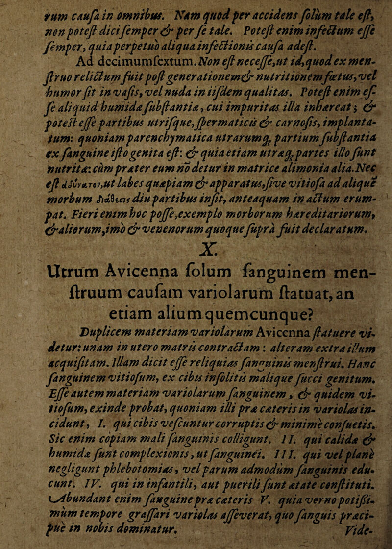 non potefi dicifemper efi per fe tale. Potefi enim infecitim ejfe femper? quia perpetuo aliqua infettionts caufa adeft. Ad dedmumfcxtum.Non efi necejfe,ut id,quodex men- Jiruo relitfumfuit pofi generationemefi nutritionemfotus,vel humor fit in vafis, vel nuda in ii/dem qualitas. Potefi enim ef fe aliquid humidafhbfiant ia , cui impuritas illa inhareat $ efi poteft ejfe partibus utrifque,Jpermaticis efi carnofis, implanta¬ tum: quoniam parenchymatica utrarum partium fubfiant ia ex fanguine ifto genita efi: efi quia etiam utrafc partes illo funt nutrita: cum prater eum no det ut in matrice alimonia alia. Nec efi dStv(LTQv,ut labes quapiam & apparatus,fivevitiofa ad alique morbum fitltkcu diu partibus infit, anteaquam in aclum erum- pat. Fieriemmhoc pojferexemplo morborum hareditariorum, & ali erum finio & venenorum quoquefupra fuit declaratum. x. Utrum Avicenna folum fanguinem men- flruum caufam variolarum ftatuat,an etiam alium quemcunque? Duplicem materiam variolarum Avicenna fi at uer e vi¬ de tur: unam in utero matris contrattam: alteram extra illum acquifitam. illam dicit ejfe reliquias fanguinis mcnfirui. Hanc fanguinem vitiofum, ex cibis infolit is mali que fucci genitum. Ejfe autem materiam variolarum fanguinem, & quidem vi- tiofum, exinde probat, quoniam illi prae ater is in variolas in¬ cidunt , I. qui cibis v<?fcuntur corruptis efi minime conjuetis. Sic enim copiam mali fanguinis colligunt. 11. qui calida efi h umida funt complexionis, ut fanguine i. 111. qui vel plane negligunt phlebotomias, vel parum admodum fanguinis edu¬ cunt. IV. qui in infantili, aut puerili funt at at e conflit ut i. K^ibundant enim fanguinepra cateris V. quia vernopotifiu mum tempore gr affari variolas ajfeverat, quo fanguis praei- pue in nobis dominatur. vide-