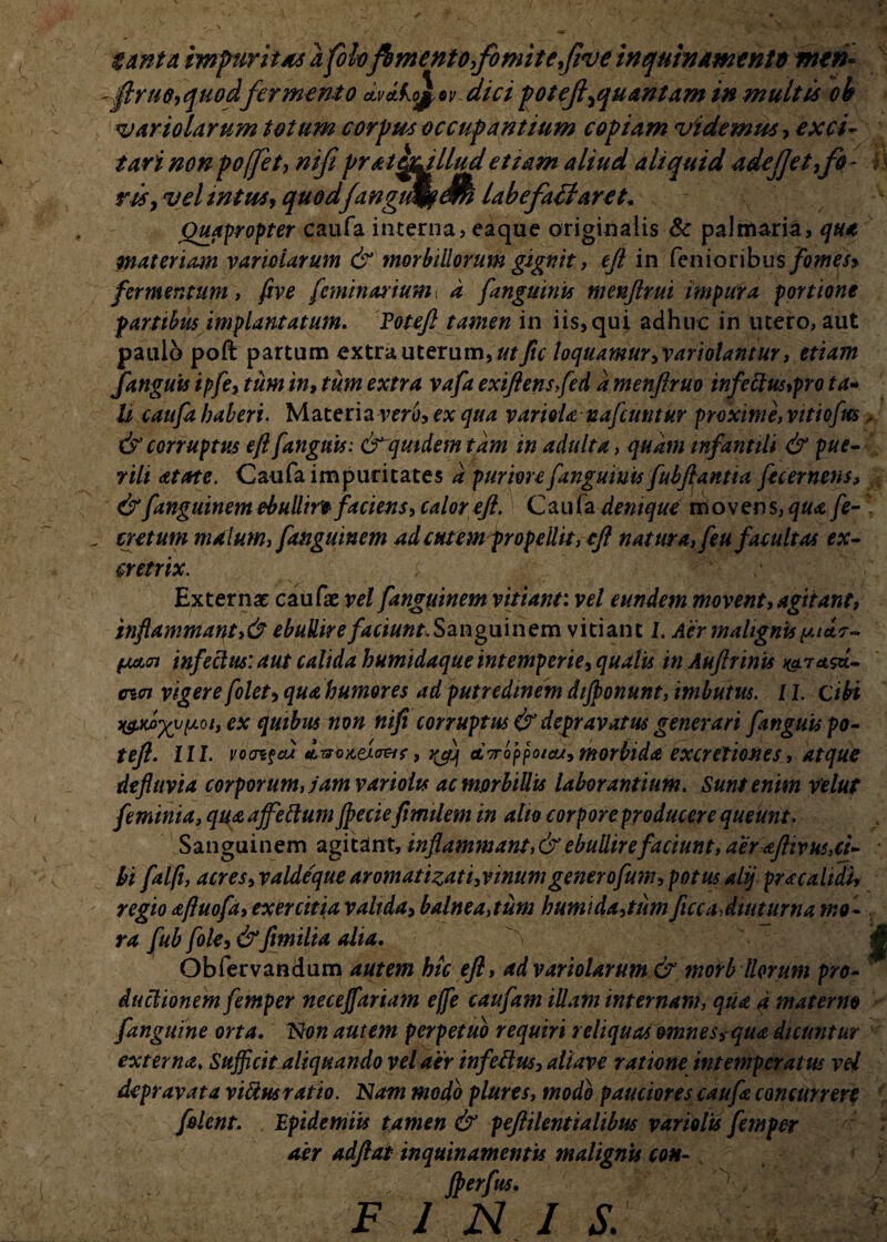 tanta impuritas a foh fhmentofomitefiveinqumammtd mtn~ flruc,quodfermento dvdko^v dici potejl'^quantam in multis oh variolarum totum corpus occupantium copiam videmus, exci¬ tari nonpoffet, nifi pratepulludetiam aliud aliquid adejjetifo- fi risy vel intus* quodjangueam i ab e f adi aret. Oua^ropter caufa interna, eaque originalis Se palmaria, qua materiam variolarum & morbillorum gignit, eft in fenioribus/otfje/* fermentum y ftve feminal ium a [anguinis menftrui impura portione fartibus implantatum. Potefl tamen in iis,qui adhuc in utero, aut paulo poft partum extra uterum, utfic loquamur, variolantur, etiam fanguis ipfe, tum in, tum extra vafa exiflensfed a menflruo infectus,pro ta¬ li caufa haberi. Materia veru, ex qua variola nafcuntur proxime, vitiofm, & corruptus eft [anguis: <T quidem tam in adulta, quam infantili & pue¬ rili atate. Caufa impuritates a puriore [anguinis fubftantia fecernens, & fanguinem ebulliri faciens, calor eft. Caufa denique movens, qua fe- cretutn malum, fanguinem ad cutem propellit, eft natura, feu facultas ex- cretrix. Externae caufae vel fanguinem vitiant, vel eundem movent, agitant, inflammant,& ebullireSanguinem vitiant J. Aer malignis y 1*7- 01 infectus: aut calida humidaque intemperie, qualis in Auftrints K^ragd- cwi vigere folet, qua humores ad putredinem dijponunt, imbutus. 11. cibi xgMjyyyyQi, ex quibus non nifi corruptus it depravatus generari [anguis po- tefl. III. vocri?ai <i7rof>potau, morbida excreliones, atque defluvia corporum, jam variolts ac morbiUis laborantium. Sunt enim Velut feminia, quaaffellumJpecieftmilem in alto corporeproducerequeunt. Sanguinem agitant, inflammant, & ebullire faciunt, aer aftiv ut,ti- • hi falfi, acres,valdeque aromatizati,vinum generofum, potus alij pr a calidi, regio aftuofa, exercitia valida, balnea,tum humida,tum ficca,diuturna mo¬ ra fub fole, &fimilta alia. Obfervandum autem hic eft, ad variolarum & morb Horum pro¬ ductionem femper neceffariam ejfe caufam illam internam, qua 4 materno [anguine orta. Non autem perpetuo requiri reliquas omnes, qua dicuntur externa. Sufficit aliquando vel aer infeflus, aliave ratione intemperatus vel depravata viUusratio. Nam modo plures, modo pauciores caufa concurrere [olent. Epidemlis tamen & peftilentialibus variolts femper aer adftat inquinamentis malignis coh- fberfus. F 1 FI I S v\