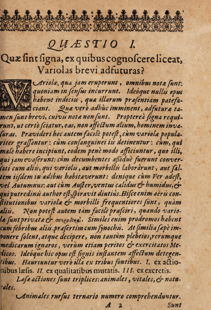 >t/v m. * * ♦ <►§» * QJCjESTIQ l Quas fint figna, cx q uibus cognofcere liceat^ Variolas brevi adfuturas} i^friola, qua jam eruperunt, omnibus nota futili quoniam mfenfus incurrunt. ideo que nullis epm habent indiciis , qua illarum pr afentiam patefh- 5 rw#/. J^ua vero adhuc imminent, adfutura ta¬ men funt brevi, cuivis nota nonfunt. Propterea fgna requi¬ runt, ut certo fetatur, eas, non affeitum dium, hominem inva- P ravi der i hoc a ut em fac ile poteftycum variola popula* riter grajfantur: cum conjanguinei iis detinentur: ^#1 male habere incipiunt, eodem pene modo afficiuntur, quo illi» qui jam ev a ferunt: cum decumbentes afidue fuerunt conver- fati cum aliis, qui vari olis, aut morbillis laborarunt, aut fal¬ tem iifdem in ad ibus habitaverunt: denique cum Veradeff vel Autumnus: aut cum Auf erivent us calidusxjph umidus,& qui putredinis author effjfiravit diutius. Hifce enim aeris con- ftitutionibus variola & morbilli frequentiores funt, quam diis.. ISpon potefl autem tam facile prafeiri, quando vario¬ la funt privat a & . Similes enim prodromos habent cumfebribus aliis frafertim cum fynochis. At fimiliafepe im- tronere folent, atque decipere, non tantum plebeios,rerumque medicarum ignaros, verum etiam peritos & exercitatos Me¬ dicos. ideoque hic opus efifignis infantem affeUum detegen¬ tibus. Hauriuntur vero Ula ex tribus fontibus. 1. exa&io» inibus laefls. //. ex qualitatibus mutatis. 111. ex excretis. Lafa actiones funt triplices: animales, vitales,& nain- i 'ales. ^Animales rurfus ternario numero comprehenduntur„ I; A % Sunt