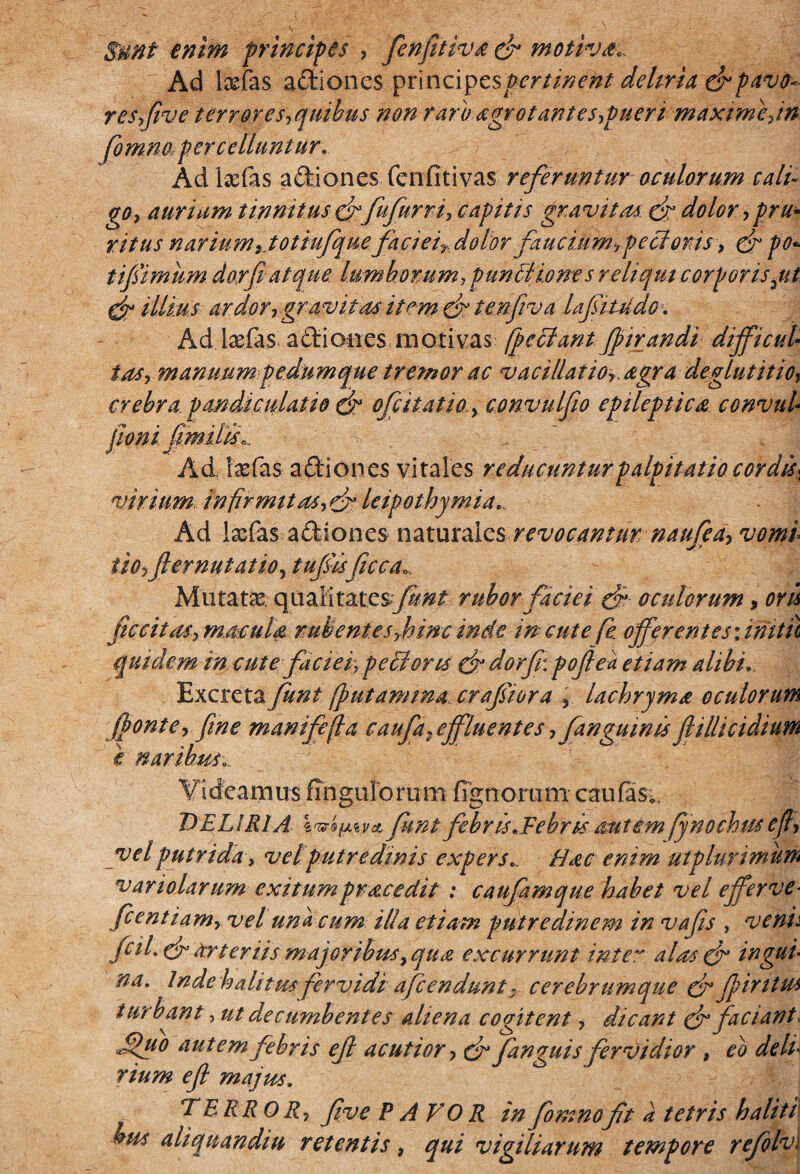 $unt enim principes , fenjitiva ck motiva*. Ad l&fas adiones ynncA^cspertinent dehria & pavo¬ re Syjiv e terrores,quibus non raro agrot antes,puer i maxime, in fomna percelluntur.. Ad l;efas adiones (cnfitivas referuntur oculorum cali¬ go, aurium tinnitus & fufurri, capitis gravitas. ck dolor, pru¬ ritus narium ,.totiufque faci ei,dolor faucium,pecl oris, dr po- tifimum do,rf atque lumborum, pun&ioms reliqui corporis^ut dt illius ardor,gr avitas item ck tenfiva lafitudo. Ad lxfas adiones moti vas [pectant fpirandi difficul¬ tas, manuum pedumque tremor ac vacillat io,, agra deglutitio, crebra pandi culat io ck ofcitatio., convulfio epileptica convul- poniflmilisL Ad, 1'aefas a dio nes vitales reducuntur palpitatio cordis* virium, infirmitas, ck leipothymia... Ad lasfas adiones naturales revocantur nanfea, vomi ito, fler nutat io, tufisficca». Mutata qualitatesfunt rubor faciei ck oculorum, ori fic citas, macula rubentes,hinc inde in cute fe offerent es unitu quidem in cute faciei, pectoris (k dorf: poflea etiam alibi... Excreta funt (putamina crafiora , lachryma oculorum (ponte, flne manifefia c aufa .effluente s, fanguin is fi i llic i dium i naribus... Videamus Angulorum Agnorum caufas;, DELIRIA IvrQtm>ct funt febris*Febris autem fynochus efl, vel putrida, vel putredinis expers.. Hac enim ut plurimum variolarum exitumpracedit : caufamque habet vel efferve- fcentiam, vel una cum illa etiam putredinem in vafis , venii fcil.ek arteriis major ibus, qua excurrunt inter alas ck ingul na. Inde halitus fervidi afeendunt: cerebrumque ck fliritus turbant, ut decumbentes aliena cogitent, dicant ck faciant, Jpuo autem febris efl acutior, ck fanguis fervidior , eo delu rium efl majus. TERROR, flve PAVOR in fomnoft a tetris h alit i bus aliquandiu retentis, qui vigiliarum tempore refolv;
