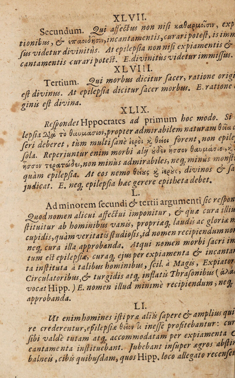 XLVII» Secundam. £& 4'** non mfl flZeOsimn ,Unilw dr ***o^v,i»caBtai*eMtstc»rar-t?oteJl, tstmn. tfus videtur divinitus. Atepilepfia mnmfi eximentis & ^cantamentis curaripotesl. E.divinitus videtur immifffus. XLVIU. Tertium £?»*’ morbus dicitur [acer, ratior, e ortgt 'jUivlT*b ginis eft divina. xUX Refpondet Hppocrates ad primum hoc modo Si leoBa t« 8avtJ.oicriov,propter admirabilem naturam Smc Mitra, «» mJiflni * 5 ‘t Cola Referiuntur enim morbi dif Ww it, quam epilepfia. At eos nemo 8emf $ «f«> d^fos 6 J judicat. E. ne% epilepfia hac gerere epitheta debet. t Ad minorem fecundi & tertii argumentiJic reffon Vuodnomen diem affectui imponitur, & qua tifuilur ab hominibus vanis, propria% laudis ac gloriari cupidis,quam veritatisfludiofis,id nomen ““t***™* nL cura illa approbanda. Atqui nomen morbi (acr tn tmn eli epilepfia, curaq, ejus per expiamenta tainjlituta ii talibus hominibus, fcil. a Magis, E p Circulator ibus,& turgidis atfo inflatis jhrafom m (<* 1 vocat Hipp.) E. nomen illud minime recipiendum, > % approbanda. LI. A ^ A • t ITt enimhomines iflipra aliisflapere &ampliusqu re crederentur,efilepfi# 6ifov It inefle profitebantur. cu (ibi valde tutam atfo accommodatam per expiamenta eant ament a inftituebant. Jubebant influpen Agros a t' balneis,cibis qmbufdam, quos Hipp* loco allegato recenje