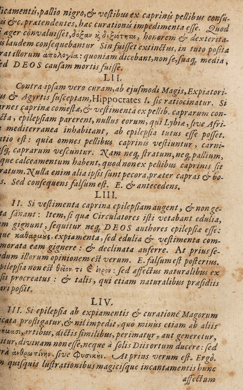 'umentis,pallio nigro,fi veflihtu ex caprinf pellibus ce A tf&c. pratena emes, hac curationis impedimenta e (Te 9uod ■ ***** UmmduJSZ IS laudem conferebantur Sinfmfit exftnchts, m tuto pofta ra illorum quoniamdicebam,nonfe,fua% media, ea DEOS caufiammortisfui fi, ' LIL Contra ipfamvero curam,ab ejufmodi Magfs,Expiator i- & Agyrtisfu/ceptam,Hippoctms !. fic ratiocinatur. Si wnes caprinacomefta,fiveftimenta expellib. caprarum con¬ ti a , epilepfiam parerent, nullus eorum, qui Lybia, fie Afri. ' meditfrranea inhabitant, ab epilepfia tutus e(fe podii itio e fi: quia omnes pellibus caprinis vefiiuntur, carni 1* catrfirum ‘vefcuntur. Tftrn ftratum,neiLpa/lmm, que calceamentum habent, quod non ex pellibm caprinis fit ratum. Trulla enim alia ipfisfiuntpecora,prater capras fi bo- s. Sed confequens falfum eft. E. (fi antecedens, L111. II. Si vefiimenta caprina epilepfiam augent, finoncc- ta jartant. Itemyji qua Circulatores ijli vetabant edulia, m gtgnuntjfequitur netp DEOS aut h ores epilepfia e (Te: rn expiamenta ,fed edulia & vefiimenta com¬ morata eam gignere : (fi declinata auferre. At prius fe- 'dumiL orum opinionem eit verum. E. falfum efl poflerms. Vilepfia non esi 6mv rt <c hfv -.fed affectus naturalibus ex fis procreatus : (fi talis, qui etiam naturalibus prafidiis tripofiit. c j - IIV, v. x ..... : 7//. Si epilepfia ab expiamentis (fi curatione Magorum cpta profligatur,(fi nilimpedit, quo minus etiam ab aliis ‘nurioi^artibiesydiciisfimilibus,perimatur> aut generetur, ttfr, divinam nmefie,neque i filis Diis''ortum 'ducere-.fed ra ,five Cpva-iKyv. (^dtprius verum efl, Erfi>. w quijquis lufirationibusmagici fque incantamentis hunc