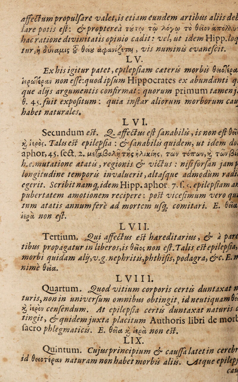 affectamprofui far e valet,is etiam eundem artibus aliisiei lare fotis efi: & propter eii rxm reo icyco ro 6dov k7rc?Av' hac ratione divinitatis opinio cadit: vel, ut idem HippJoq tur.n iw&fjug '§ Q&x dcpaditTxj > vis nummis evaneficit, 3 LV. ' • Ex itis igitur patet, eptiepfiam ceteris morbis OetUtgd, kg cilio av non efihquodtpfitm Hippocrates ex abundanti q, que alijs argumentis confirmat: quorum primum tamenp $. \fffuit expofitum ; quia inflor aliorum morborum cau habet naturales* L V I. Secundum eii. Q^affeHus efi fanabilis, is non efi 9d Kj Ufic, Tahsesi epilepfia : <& fanabilis quidem, ut idem do. aphor, 45, fe&, 2, jWsr(J,SoA^ rrrg rm rirrmfi rcovfiit h,e.mutat ion e attat is, regionis & vicius : nififiorfian jamf longitudine temporis invaluerit, aitaj que admodum radi egerit. Scribit nam pp idem Hipp. aptior. 7. f. <. epilcpfiatn ai pubertatem amotionem recipere: post vicefimum vero qui tum at atis annum feri ad mortem uffa comitari. E, 6ita hg& non efi. L VII. Tertium, .Qui affectus est hereditarius, dr a pan tibus propagatur in Itberosjs Q dos non efi,Talis e it epilepfia, morbi quidam altf,v.g. nephrit is,phthifis,podagra, &c. E* n nime 6da, L V111. Quartum, Quod vitium corporis certis duntaxat n turis^nonin univerfium omnibus obtingit\ idneutiquam60 Xj ffcv cenfendum. At epilepfia certis duntaxat naturis 1 ungit, & quidem juxta placitum Authoris libri de niort facro phlegmaticis. E, 6 da £ tya non eii. LIX. Quintum. Cujus principium dr cauffa latet in cerebt id Setoregav naturam non habet morbis aliis, tqueepilepj