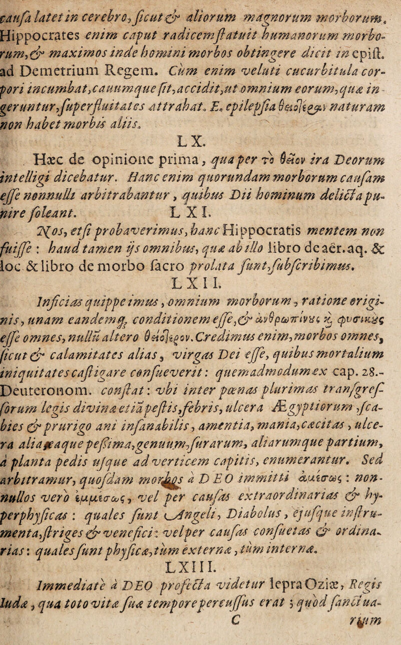 pdttfa. latet in cerebro, fle ut dr aliorum marmorum morborum^ Hippocrates enim caput radicemflatuit humanorum morbo- rum,dn maximos inde homini morbos obtingere dicit in epifh ad Demetrium Regem, Cum enim velati cucurbitula cor- fori incumbat,cauumque fit,accidit,ut omnium eorum? qua in geruntur fluperfluitat es attrahat„ E* epilepfiia naturam non habet mor bis aliis, LX. Hxc de opinione prima, qua per ro S&icv ira Deorum in te lligj dicebatur. Hanc enim quorundam morborum caufam ejfe nonnulli arbitrabantur , quibus Dii hominum delicia pu¬ nire fleant. L X L 7fios,etfi probaverimus,hancHippocratis mentem non fui fle : haud tamen ijs omnibus, qua ab itio libro de aer. aq. & loc & libro de morbo facro prolata funtfiuhfcribimm. L X I L Inficias quippe imus, omnium morborum, ratione origi¬ nis, unam eandemq, conditionem efie.dr czv9p&)7rdhu d qvtriKiq e fi omnes, nuUu altero bnol^ov. Credimus enim, morbos omnesi ficui dr calamitates alias 3 virgas Dei ejfe, quibus mortalium iniquitates cafit i gar e confiueverit: quem admodum ex cap. 28.- Deuteronom, conflat: vbi inter pcenas plurimas tranfgref forum legis divina ei iapeflis febris, ulcera Agyptiornm fica- hies fir prurigo ani infanabilis, amentia, mania, cacitas, ulce¬ ra alidfeaque p e fima,genuumfiur arum, ali arumque partium, a planta pedis ufque ad verticem capitis, enumerantur. Sed arbitramur,quofdam morj^s a D EO immitti : non¬ nullos vero \fipLiar ouq, vel per c au fas extraordinarias dr hy- perphyficas : quales fimt Angeli, Diabolus, ejufque injlru- mentafinges dr venefici: vel per e au fas confluet as & ordina*. rias: qualesfunt phy fica,tum externa, tum interna„ LXIII. Immediate i DEO profeUa videtur lepra Oziae, Regis luda, qua toto vita fiua temporepenufifus erat 5 qifod fandi ua- C rj/tm