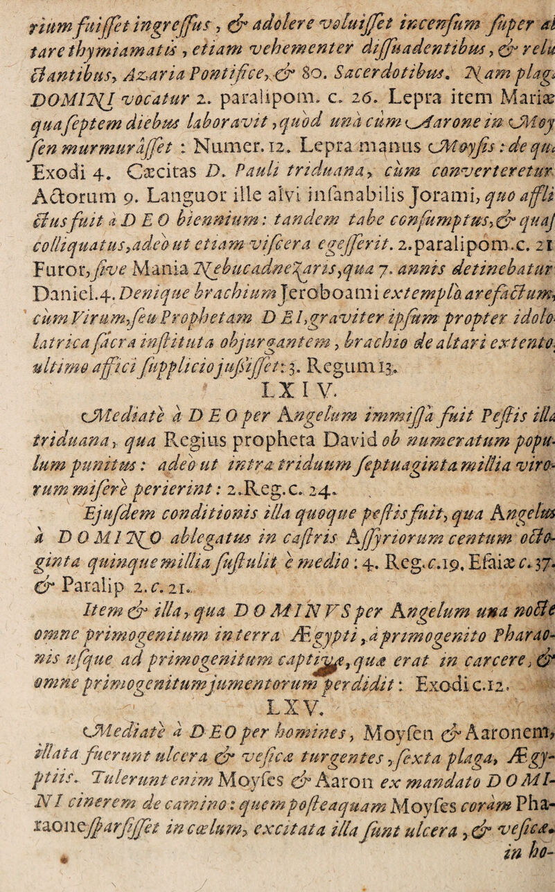 riumfuijfet ingreffus , & a doler e voluiffet incenfum fiiper ai $are thymiamatis , etiam vehementer diffuadentibm, ef relu liantibus? Akaria ?ontifice% cr 80. Sacerdotibus. Igam plag DOMliil vocatur z. paraiipom. c» 26. Lepra item Mariae quafeptem diebus laboravit y quod una cum parone im vMoy fen murmur affet : Numer. 12» Lepra manus CMoyfis: de qm Exodi 4. Caecitas 2X Pauli triduana? cum converteretur Actorum 9. Languor ille alvi infanabilis joc&xm? quo affli cius fuit (i D E 0 biennium: tandem tabe confumptm?& qttaj colliquatus?ade'out etiam vifiera cgejjent. 2,paralipom.c. 21 Furor,fuve Mania Igebiicadneyaris ?qua 7. annis detinebatur Danid.4. Denique brachium Jeroboami extemplo arefaciam* cum Virumffeu Prophetam D E E gravi fer ipfum propter idob latrka fler a inflit ut a objurgantem, brachio de altari extento ultimo affici fuppliciojujsijjet: 3. Regum u» IX IV. cMediate a D E 0 per Angelum immijlafuit Pejlis HU triduana y qua Regius propheta David^ numeratum popa- lum punitm: adeo ut intra triduum feptuaginta millia viro¬ rum mijere perierint: 2 JLeg. c. 24* Ejufdem conditionis illa quoque pe fisfuit? qua hngelm k DOMI ?{J) ablegatus in cafiris Ajjyr iorum centum ocio- ginta quinque millia fufbdit c medio: 4. Reg^.19, E filiae c* 37. & Faralip z.c. 21« Item & illa y qua D 0 Mi N VS per Angelum una nolle omne primogenitum in terra Mgypti yi primo genito Pharac- nis njque ad primogenitum captive r qua erat m c arcere> & omne primogenitum jumentorum perdidit: Exodi c. 12. - ' lxv. V ■. : 4 ■ v -^ CMediate a D EO per homines? Movlen cf* Aaronem, ^nerunt ulcera & ve fica turgentes ffexta plaga? Mgy- ptiis. Uderunt enim Moyfes & Aaron ex mandato DOMI- NI cinerem de camino 1 quempofeaquam Moyfes coram Pha- rao wsjjarfijfet in codam? excitata illa funt ulcera ? & ve fica. in ho-