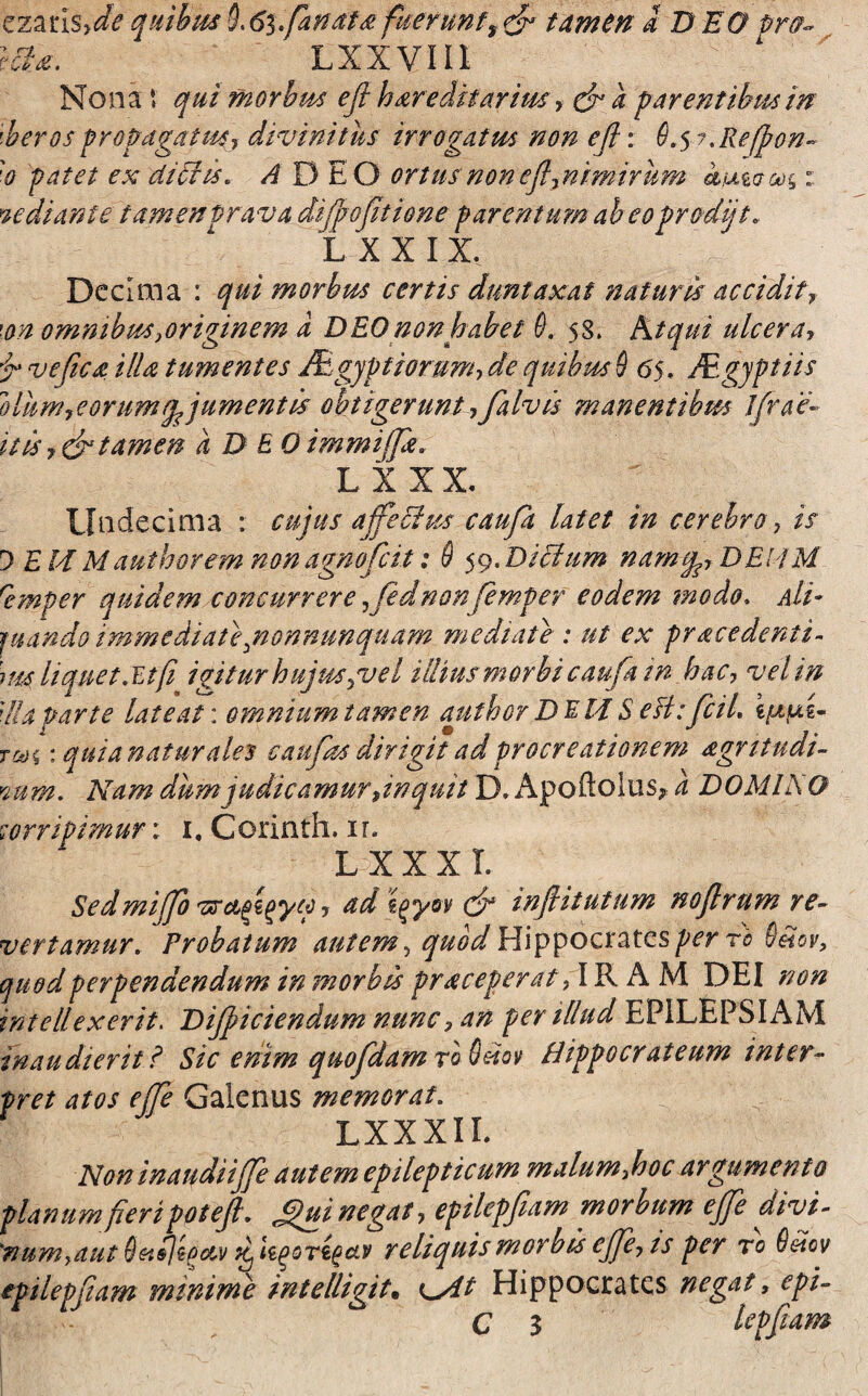 ezarls?de quibus §<61* fanate fueruntf & tamen a D EO pro~ m*. Lxxviii Nona \ qui morbus efi hereditarius, efi a far entibus in uheros propagatus? divinitus irrogatus non efi: fi. 5 ?%Refpon~ 'o patet ex dichs* A D EO ortus non efijnimirum kmooo^: mediante tamen prava difip 0fit ione parentum abeo prodiit. L XXIX. Decima : qui morbus certis duntaxat naturis accidit? \on omnibus ?origmem a DEO non habet fi. 58. Atqui ulcera? i ve fica illa tumentes JElgjptiorum, de quibus fi 65. Mgyptiis oliim? e orum adjumentis obtigerunt ?Jalv is manentibus Jfrae:- itis ? & tamen a D EO immiffa. L X XX. Undecima : cujus affectus caufit latet in cerebro, is 0 E M Mauthorem nonagnoficit: fi 59. Dictum namcp? DEUM remper quidem concurrere ,fednon femper eodem modo. Ali- juando immediatepnonnunquam mediate : ut ex pracedenti- im'liquet .Et/i igitur hujus guel illiusmorbi caufa tn hac? vel in ;l!a parte lateat: omnium tamen author DEM S efi:ficiL ijaui tw% : quia naturales caufias dirigit ad procreationem agrttudi- cum. Nam dum judicamur Jnquit D. Apoftolus, a DOMINO corripimur: 1, Corinth. ir. l x x x r. Sedmifib ? ad i^yov efi infiitutum noftrum re¬ vertamur. Probatum autem, quod Hippocrates per rb 9etov, quod perpendendum in morbis praceperat7 IRAM DEI non intellexerit. Difiiciendum nunc? an per illud EPILEPSIAM inaudierit t Sic enim quo fidam r'o Odov Hippocrateum inter- pret atos effe Galenus memorat. LXXXIL Non in audiiffe autem epilepticum malum fioc argumento planum fieripotefi. Jfiui negat ? epilepfiam morbum ejfie divi- *numyaut Qetiligc&v ^ hqoTtgctv reliquis morbis ejfie? ts per ro 6dov epilepfiam minime intelligit. K^/tt Hippocrates negat ? epi- C 3 lepfiam