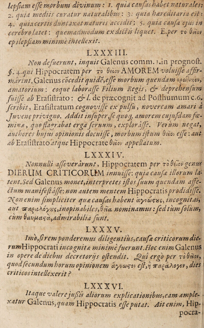 lepflam -e (fi morbum divinum: i. quid caufas hbbp natur dU si 2. quia mediis curatur naturalibm: 3* quia hareditaria est: 4, qui a certis duntaxat naturis accidit: 5, quiacauja ejus i® , cerebro latet: quemadmodum ex dictis liquet. E.per ro Smv ep it effiam minime intellexit. LXXX III. Nondefuerunt, inquit Galenus comm. ?.in prognoft. jf. 4.^/' Hippocratem per ro AMOREM voluijje affer- nijarint.Galenusco cedit quide,ejje morbum quendam <t^dU%cvy amatorium : e 0 que labor affle Tilium Regis, deprehenfum fmjje ab Erafiftrato: ef /. de praecogn.it ad Pofthumum c6. fer ibit) Erafijftatum cognovij]e expulfu, novercam amari a juvene privigno. Addit infeuperfe quorjp amorem cujufdamfie- ffiink , quo flagrabat erga feruum , explora fe, Ve tum negat, mthores hujus opinionis docuiffe, morbum ijlum Q.etoy effle: ab Em fidrzitoatque Hippocrate Qmv appellatum. LXXXIV. 'Nonnulli a fevirarunt, Hippocratem per ro 9i7sv genm DIERUM CRITICORUM innuiffe: quia caufe illorum la¬ tent/Sed Galenus monet/nterpretes ifcosfuum quendam affe¬ ctum manifeftaffe: non autem mentem Hippocratisprodidijfe. Tjpn enim [impliciter qua caufeis habent hyvdxsxq, incognitas* aut waoa,hoyzcdnopinabiles-fisia nominamus:feedtumfeolum, cum 6uvfAafe5 admirabilia fient. L XXXV. Imofli rem ponderemus diligentius-, caufe criticorum die- r/z^Hippocrati incognita minime fuerunt .Hoc enim Galenus in opere de diebus decretorijs ojlendit. ergo per toQ&qv, quod fecundum horum opinionem dyvco<zo\ ejlfl TT&cdhoyov }dies criticos intellexerit ? LXXXVL Itaque valerejufeis aliorum explicationibus,eam ample- xatur Galenus, quam Hippocratis ejje putat. Ait enim, Hip- pocra-