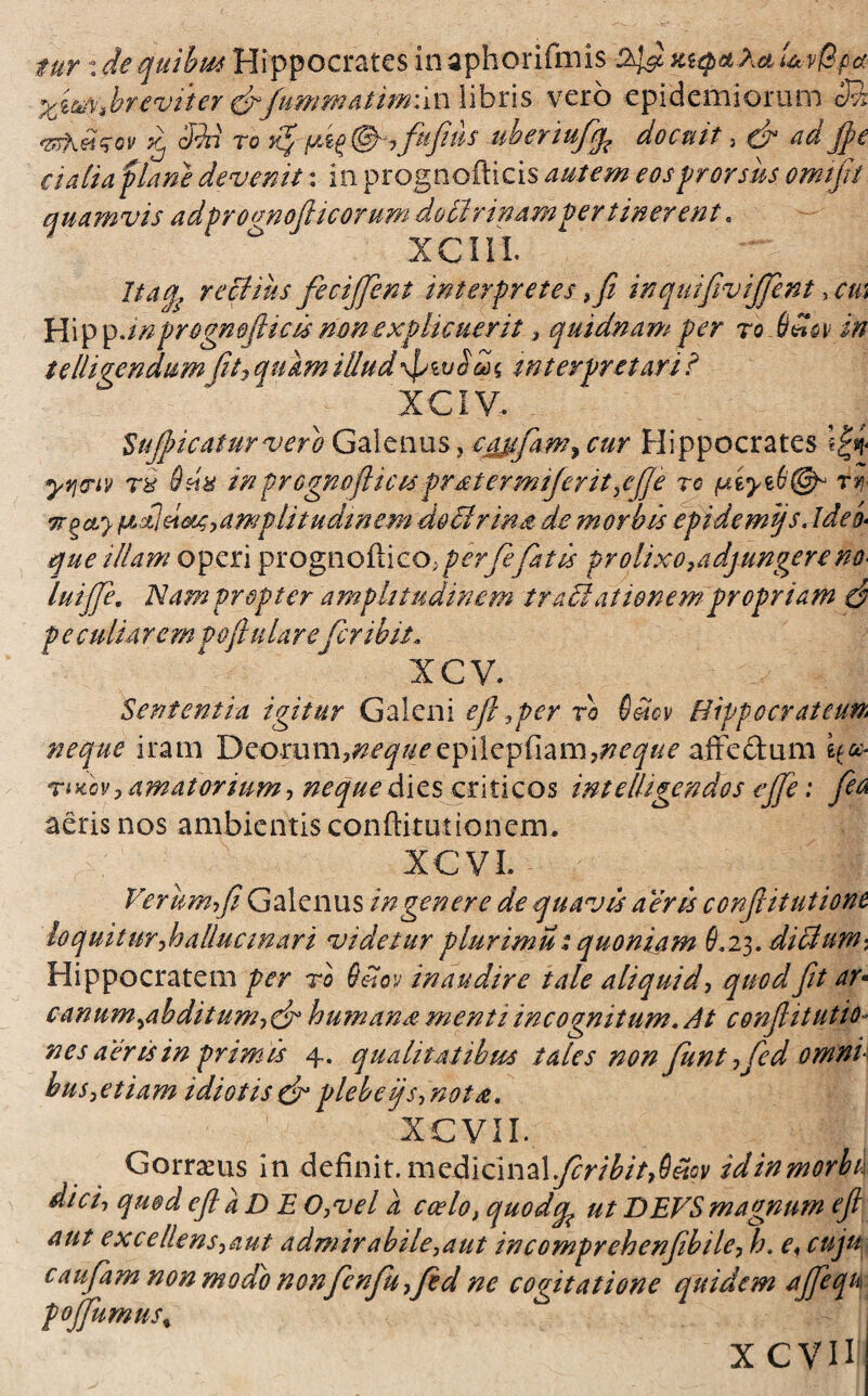 fur: de quibus Hippocrates inaphorifmis mqaXauw&pa % breviter &fummatimii n libris vero epidemi orum M vr\£qov Xj Mi ro pt^@-7fufus ubenufp docuit, & ad $ e c i aliafUne devenit: in prognofticis autem eos prorsus omifit quamvis adfroanoJHcorum do Urinampertinerent. xcm. Itaq, rectius fecijfent interpretes ,fi inquifivijfent 3 cm Hipp,inprognofticis non explicuerit, quidnam per ro bHov in telhgendum\fit7 quam illud\ptu£&( interpretari ? XCIV. Suft?icatur vero Galenus, cajsfam^ cur Hippocrates yrtriv r& 6 sia in prognofticis pratermiferit,ejje rc rr irgcty fJLctleiMs, amplitudinem doctrina de morbis epidemijs. Ide i que illam operi prognofti co, perfefatis prolixo,adjungere no* luijfe, Nam propter amplitudinem traii at tonem propriam $ p e culi a rem poftu lare fer ibit, ICV. Sententia igitur Galeni eft %per ro Setcv Hippo erat cum neque iram Deorum3^^^cepilepriam7^c^c affedum if»* riKcvy amatorium, neque dies criticos intellegendos ejje: feo aeris nos ambientis conftitutionem. XCVL - Verum fi Galenus in genere de quavis aeris conftitutione lo quit ur,h allue in ari videtur plurimu: quonijm 6.23. diclum-, Hippocratem per ro Oelcv inaudire tale aliquid, quod fit ar* canum^abditum,dr humanae menti incognitum. At conflitutio- nes aeris in primis 4. qualitatibus tales non funt,fed omni bus,etiam idiotis & plebe ijs, nota, XCVII. Gorrams in definit.medicinal^r/£/>,0«cv idinmorbt dici-, quod efl a D E 0,vel a coelo, quodqp ut DEVS magnum ejl aut excellens,aut admirabile,aut incomprehenfbile,h. e< cuju caufam non modo nonfcnfu ,fkd ne cogitatione quidem ajfequ pojfumus% x cvn