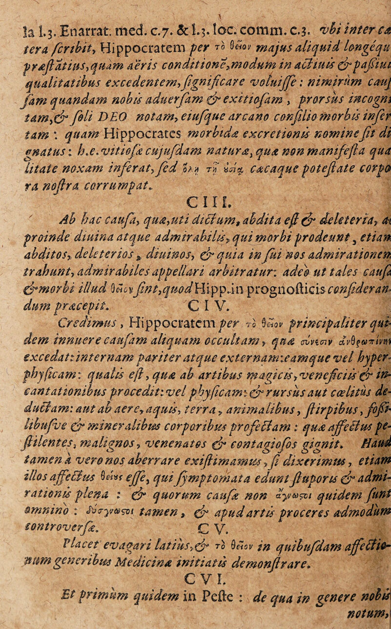 !a 1.3. Enarrat, med. c.7* &I.3. loc; comm. c.3. vbiinterca ter a fcrtbtt, Hippocratem per Eo majus aliquid longequ prajlatius, quam aeris conditione>modum in acHuis cbpafiim qualitatibus excedentem, fignificar e votuijfi: nimirum cmj Jam qitandam nobis aduerfam & exitiofam , prorsus incogm iam^ fiU DEO notam, eiufque arcano confuta morbis infer tam \ quam Hippocrates morbida excretionis nominefit di gnatus: h.e. vitio fi cujufdam natura, qua non mamfefia qua litate noxam inferat,fid h» fi caca que potefate corpo ra noflra corrumpat. C11 L Ab hac caufa, qua,uti dictum, abdita efi& deleteria, at proinde diuina atque admirabilis, qui morbi prodeunt 3 etian abditos, deleter ios * diurnos, & quia infui nos admirationem trahunt, admirabiles appellari arbitratur, adeo ut tales cauf drmorbi illucl .0«6 vfnt, quod H ipp.i 11 prognofticis confidet an* dum pracepit. C I V. Credimus, Hippocratem per Eo %£ov principaliter qui dem innuere catifim aliquam occultam, qua, dvmv wbfivmt excedat tint emam pariter atque externam leamque vel hyper phy (icam: qualis efl, qua ab artibus magic is,vencficiisfir in¬ cantationibus procedit iv eiphy (icam:-& rursus aut caelitus de¬ duci am: aut ab aerey aquis, terra, animalibus, fiirpibus, fofi libufve & mineralibm corporibus pro feclam: qux ajfe&us pe- filent es, malignos, venenatos qK contagiofos gignit. Haud tamen k vero nos aberrare exi (limamus ,fi dixerimus, etiam illos affeci m 0«** effe^ qui fi mp tornat a eduntfupons cb admi¬ rationis plena : cb quorum caufi non ayw&i quidem fini omnino : fo-yvwsvi tamenx cb apud artis proceres admodum iontroverfi. G V. Placet evagari latius,& T° in quibufdam affeiUe~ mm generibus Medicina initiatis demonfirare» C V \f Et primum quidem in Pefte : de qua in genere nobis notumc