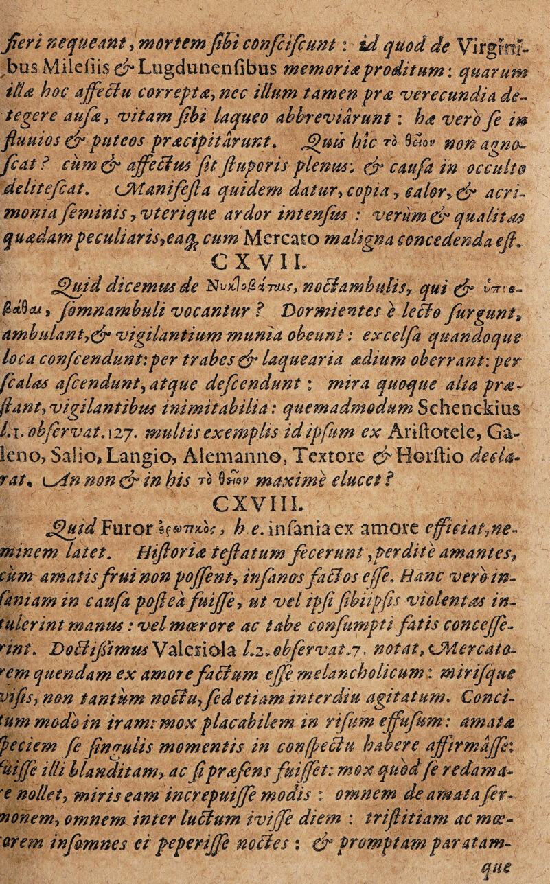 Jieri nequeant, mortem ftbi confcifcunt: id quod de Virgrirr- ^busMiieriisdLugdimenfibus memoriaproditum: quarum itU hoc affectu correpta, nec illum tamen pra verecundia de¬ tegere aufe, vitam Jibt laqueo ahhreviarunt: ha vero fe m fluuios & puteos pracipitarunt. Quis hic ™ QUov nonagno- fiat'i cum& affectus fit fi up oris ple mu: & caufa in occulto delitefcat. CManifeJla quidem datur, copia , calor> & acri¬ monia feminis, vterique ardor in te nfm : verum & quatit m quadampeculiarisyeafa cum Mercato maligna concedenda efL. CXVIL Jpjiid dicemus de Nv^logi-rvA?, notiamhnlis, qui & fomnamhuli vocantur ? Dormientes e letto furgunt» ambulant,& vigilantium munia obeunt: excelfa quandoque loca confcendunt:per trabes & laquearia &dium oberrant: per fcalas afcendunt, atque defcenduni : mira quoque aha pro¬ flant,vigilantibus inimitabilia: quemadmodum Sehenckms Li.obfervatAzy. multis exemplis idipfum ex Ariftotele, Ga¬ leno? Salio, Langio, Alemanne, Textore ef Horftio decla¬ rat* \^An non & in his ro Qdw maxime elucet i / CXVIIL JthiidTemQri^Tiw, h.e. iafania ex amore eficiat,ne- minem latet. Hiftoria teflatum fecerunt,perdite amantes? cum amatisfui non poffent, infanos factos e (fe* Hanc vero in- (kniam in caufa pofiea fuiffe, ut vel ipfi fibiipfis violentas in¬ tulerint manus: vel meer ore ac tabe confumpu fatis conceffe- rint. Doiiifimus Valeriola Li.obfervat.j, notat, vMercata- Yem quendam ex amorefattum effe melancholicum; mirifque vi fis, non tantum noctuffed etiam inter diu agitatum. Conci¬ tum mado in iram: mox placabilem in rifum effufrm : amata faciem fe finyulis momentis in c&nflectu habere affirmaffh cuiffe illi blanditam, ac fiprffens fuiffet: mox quod fe redama¬ re nollet, miris eam increpuiffe modis t omnem de amata fer- nonem, omnem inter lufltum iviffe diem : irifitiam acmce- orem infimnes ei peperiffe noctes : & promptam paratam-