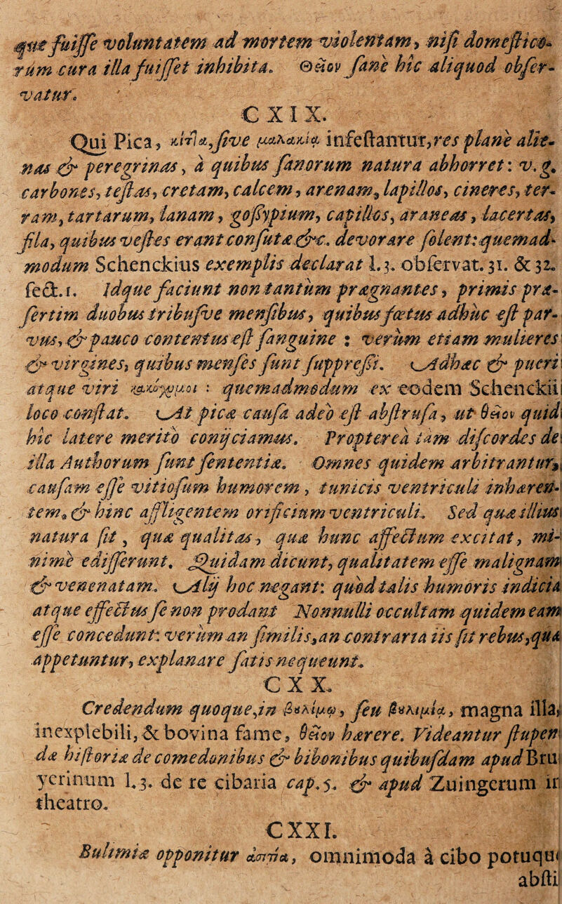 qmfuiffe voluntatem ad mortem violentam > nifi domeflico- tum cura illa fuiffet inhibita. ®&ov /ane hic aliquod obfer- vaturTe € X I X. Qm Pica ? yjfiz/ve vzKdLMA infeftantur,res plane alie- nas .& peregrinas, a quibus fanorum natura abhorret: v,g. carbones, te jias, cretam, calcem , arenam<, lapillos, cineres, /er« ranatariarum, lanam, gofiypium, capillos, araneas, lacertas, fila, quibus veffes erant confutat &c. devorare folennquem ad¬ modum Schenckius exemplis declarat I.3. ob fervat. 31. & 32. fe ch i. faciunt non tantum pr&gn antes, primis pra- fertim duobus tribu fu e menfibus, quibus foetus adbite ejl par- vm,& pauco contentus e fi fanguine : verum etiam mulieres ■efi virgines, quibus menfes funt fupprefi, i^Adhac & pueri atque viri ^y./uoi : quemadmodum ex -eodem Sehenekiii loco confiat, pica: caufit adeo efl abfirufa, ut 6si01 quid\ hic latere merito conficiamus, Propter ea tam difeordes de Mia Authorum funt fent entia. Omnes quidem arbitrantur caufam effe vitiofum humorem , tunicis ventriculi inh aren¬ tem» & hinc affligentem orificium ventriculi Sed qua silius, natura fit, qti£ qualitas, qua hunc affeclum excitat, mi¬ nime e differunt, Jpuidam dicunt, qualitatem effe malignam tfi venenatamx^tlij hoc negant: quod talis humoris indicia atque effeci usfe non prodant Nonnulli occultam quidem eam effe concedunt: verum an fimilis,an contraria iis fit rebus,qua appetuntur, explanare fatis nequeunt* e x x. Credendum quoque fln feu ipt*, magna illa* inexplebili, 6cbovina fame, harere, Videantur fiupen da hifi oria de comedonibus & bibonibus quibufdam apudP>su ycrinum L3. de re cibaria cap. 5. apud Zuingerum iri theatro. CXXI. Bulimia opponitur omnimoda a cibo potuqui abfti!