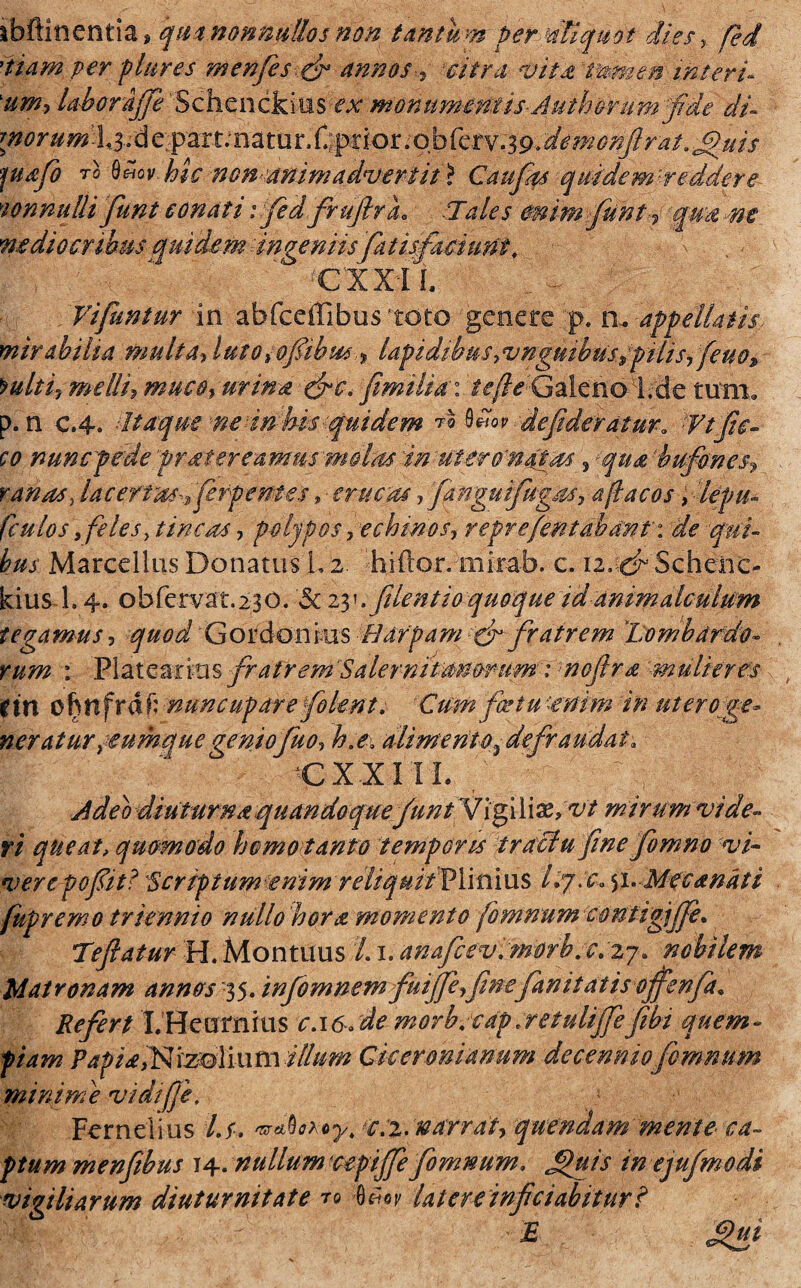 ibftinentias qua nonnullos non tantum fer Aliquot dies fed 'tiarn per plures menfesfr annos% \citra vitat Tamen interi- tim-, laborajfe 'Scheiickiiis ^ monumentis-Authovum fde di- morumX^iA e^m;na tu r.Tggior; o b ferv;#-. 'demoiijlrat. .J$>ui$ fusf to 0«ov hic non-animadvertit > Caufas quidem reddere wnmtti funt conati : fi d frufirL .Tales mimfiiint? qua ne ne dio eribus quidem ingeniisfatis faci uni, -X . • A - 4 ' ' cxxil . ^ Vifuntur in abfceffibus toto genere p. fl ■appellatis, mirabilia multa, luto iofibus■> lapidibus,vngsnhus^ pilis, feno» *ulti7 melli? muco, urina &c. fimilia: iefieGaleno l.de tum» p. n c.4. dtaque ne in his .quidem *%. $*** defideratura Vtfic¬ to nuncpede frater eamus molas in ut ero'natas , qua bufones? ranas, lacertm-^ fi fpernes, - erucas, fanguifugus, a fla cosflepu- (culos, felesy tincis, polypos, echinos, reprefentabdnr: de qui¬ bus Marcellus Donatus L 2. 'hiftor. mixab. c. izcdr Schenc- kius 1.4. obfervat.230. 5c zy. filent io quoque id animalculum tegamus, quod Goidonkis Hdrpam cr fratrem ‘Lombardo¬ rum : Plateari tis fratrem 'Salernitanorum: noflra mulieres (in chttfrdf: nuncupare filent. Cum factu'enim 'in uteroge- neratuYjeumquegeniofuo? h.e. alimento-defraudat. I ' - CXXIIL / Adeo diuturna quandoque funt Vigiliae, W mirum vide- ri queat, quomodo homoitanto temporis traciu fine fomno vi¬ vere po fit? Scriptum enim reliquitVY\fi\x\$ Icjx. $1. Mfcanati fupremo triennio nullo hora momento fomnum contigijfe. Tefatur H.Montuus 'Li.anafcevimorb.c.zj. nobilem Matronam annos 35. infomnem fuijfeyfmefanitatisoffenfa. Refert I. Heamhis c.i6. de morb.edp.retulijfefibi quem¬ piam Papia,Nrzolium illum Ciceronianum decenniofomnum minime vidifji, Fernelius /./. e.z.narrat, quendam'mente- ca¬ ptum menfibus 14. nullum ctpiffe fomnum. £>uis in ejufmodi vigiliarum diuturnitate ro 0w latere infdabitur? Mc/:\ J £ £ui