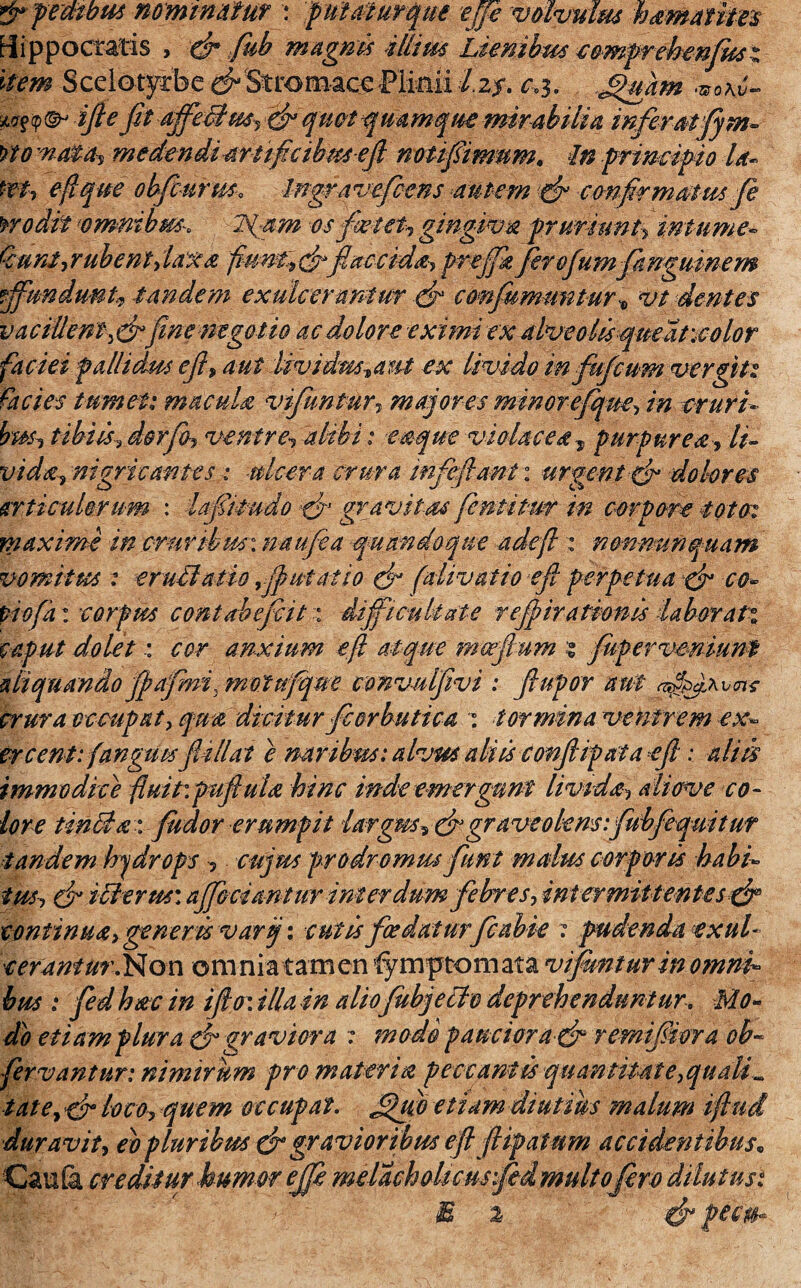 fipembus nominatur : pittaturque effe volvulus h amantes ffippoctatis , (fi fub magnis illius Lienibus comprehenfusi item Scelotyrbe (fiStrom-acePlinii I2?. c,3. .Jipmm *o\v- <p ©- ifte fit ajfeUus, (fi quot q ua mque mir abilia inferat fym- no md&Oi medendi artificibus e fi noti fimum. In principio la« tet7 efique obfcurus. Ingravefens autem (fi confirmatus fe no dii ‘omnibus*. 2fam os fetet, gingiva pruriunt, infume~ Qunt,rubent,laxa fiunt^cfiflaccidi) preffk ferofumfangmnem fundunt, tandem exulcerantur (fi confummituri vt dentes vacillent )&fine negotio ac dolore eximi ex alveolis queat\color faciei pallidus e fi, aut livi dm^aut ex livido infujcum vergit: facies tumet: macula vifuntur, majores minor efique> cruri¬ bus, tibiis, dorfo9 ventre, alibi : eaque violacea , purpurea, It- vida, nigricantes : ■ulcera crura infefiant: urgent & dolores articulorum : lafitudo & gravitas fentitur m corpore toto: maxime in cruribus:naufea quandoque ude fi : mmmnquam vomitus : eruffiatio ffutatio (fi (alivatio efi perpetua (fi co- piofa: corpus contabef it: difficultate refiiratwnis laborati caput dolet : cor anxium efi atque mwfium $ fuperveniunt aliquando fpafmf motufque convulfivi : fiupor aut crura occupat, dicitur fcorbutica : tormina ventrem ex¬ ercent: (anguis fit Hat e naribus: alvm aliis confiipata efi : aliis immodice fluit*, fuftulx, hinc inde emergunt limdth aiiove co¬ lore tinHa: fudor erumpit largus, (fi graveolens:fubfequitur tandem hjdrops , cujus prodromus fiunt malus corporis habi¬ tus, (fi i Herus: ajfcciantur interdumfebres) intermittentes (fi continua, gener is varj: cutis foedaturfcobie : pudendo exui- cerantur.Non om nia tam en '(ymptom ata vifuntur in omni¬ bus : fied hac in i fio: illo in aliofiubjeclo deprehenduntur. Mo¬ do etiam plura (fi graviora : modo pauciora (fi remifiora ob~ fervantur: nimirum pro materia peccantis quantitate,qualia tatey (fi loco, quem occupat, fijfflo etiam diutius malum i fini duravit, eo pluribus (fi gravioribus efi fiipatum accidentibus„ Cau (k creditur humer effi melachoUcusfed multofero dilutus: E % &pe§0.
