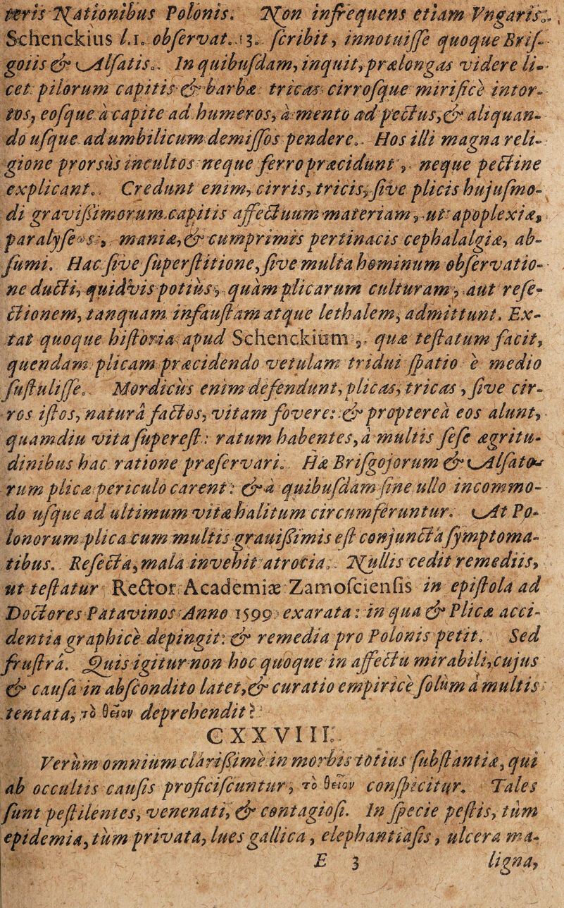 mrh Igationibus Volonis. 7{on infrequens etiam Vngarih, Schenckius L\> cbfervat.si» fcribit, innotuijfe quoqueRrifi- goiis eb K^dlfatiSo, In quibufdam, inquit ypralongas videre li¬ cet; filorum capitis-dcbarba tricas cirrofique mirifice intor¬ tos, eofque a capite ad humerosy i mento fdp'eBus,&aliquan~ do ufque adumbilicum demijfos pendere.. Hos illi magna reli¬ gione prorsus incultos neque ferropr acidum « neque pe Bine explicant.. Credunt enim, cirris> trieisy jive plicis hujufmo- di gravifimorum.capitis ajfeBuum materiam ruV apoplexia* < paralyfe^s * maniaf& cumprimis pertinacis cephalalgia, ab- fumi. Hacfivefuperfiitionefive multa hominum obfirvatio- ne duUir qui Abis potius y quam plicarum culturam> Bionem, tanquam infaufl amat que lethalem$ admittunt. Ex- tat quoque hiflbria;apud Schenckioni 3, qua tefialum facit, quendam plicam praddendo vetulam tridui /patio e medio fufiulijfeo, Mordicus enim defendunt, plicas§ tricas, five cir¬ ros ifios? natura faBos, vitam foveret propter e a eos alunt* quamdiu vitajuperejl: ratum habentes,a multis fefe agritu- dinibus hac ratione prafervari;, Ha Brifgojorum & eA fato* irum plica periculo carent ’: quibufdam fine ullo incommo¬ do ufque ad ultimum vit ah alitum circumferuntur. t Po* Unorum plica cum multis gramfimis e fi conjunBafympt orna¬ tibus. RefeBa, mala invehit atrocia>. Tfiulhs cedit remediis, ut te flatur Re&or Academiae Zamofcienfis epifiola ad DoBores Patavinos Anno 1599 exarata: in qua & Plica acci¬ dentia graphice depingit: & remedia pro Polonis petit. Sed fiuflra. fiuis igitur non hoc quoque in affeBu mirabilficujus & caufia in abfcondito latet,&curatio empiricefilum a multis > tentata, ?q Mw deprehendit i G XX VIII Verum omnium clarifiime in morbis totius fubflant ia, qui ab occultis caufis proficificunturfaov confimifr Tales fiunt pe fidentes, venenati, dr contagio fi. Infiecie peflis, tum epidemi a, tum privata, lues gallica, elephantiafis, ulcera ma- I'-  £ 3 * v / '• ^<;t‘IJAlqtgrf’4f:•: • ' ■. ' i' - • •* ' ■» * - ' '