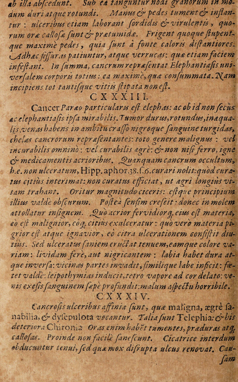 illa abfcedunt. Sub ea tanguntur neat granorum m mo¬ dum duri atque rotundi, Mams (fi pedes tumemur inflan¬ tur : ulceribus etiam laborant fer didis & vifulepk y quo¬ rum Qt£ caflofe funi (fi praetumida, levigent quoquefiupent que maximepedes, quia funi a fonte caloris difiantiores* ti^ddhdefljjhras patiuntur? atque verrucas: qua etiam faciem infefiant. lnfumma? cancrum reprdfentat Elephantiafis uni- ver felem corporis totim: ea maxime?, qua confummata .Tgam incipiens t Qt tantifque viti isftip at a non e fi. C X XXI! L' %;)■. ^ GznccrFarao particularis efi elephas: ac oh id nonfecws ac elephantiafis ipfa mirabilis frumor durus?rotundm,inaqua- l(s,venas ha bens in ara bilu cra jfo nigro que fenguine turgidas* chelas cancrorum reprafentantes: toto genere malignus : vel incurabilis omnino: vel curabilis agrie: & non ni fiferro-? igne (fi medicamentis acrioribus, fhtanqnam cancrum occultum> h.e. non ulcera inm ,Hi p p. ap h o r. 3 8. f.,6. curari nolit:quod cura¬ tus cjtms interimat: non curatm efficiat, ut agri longius vi¬ tam trahant. Oritur magnitudo ciceris: e fi que principium illius valde obfi urum. Fofieafenfim crefeit * doHec in molem attollatur mfignem. fui acrior fervidior q, eius efi materia? eo efi malignior? cbq? c it As exulceratur : quo vero materia pi¬ grior efi atque ignavior, e e citra ulcerationem eonfiftit diu¬ tius. Sed ulcerat us fimi em eructat tenuem? eam que colore va¬ riam: lividam fere? aut nigricantem : labia habet dura at¬ que inverfa: vicinas partes invadit? fimilique labe inficit r foe¬ tet valde: leipoihjmias inducit?tepro vapore ad cor delato: ve¬ nis exefisfmguinem fiepe profundit anatum affieltu horribile. 01 xxiv..' “ :-|| Cancro fis ulceribus affinia funi? qua maligna, xgre 6- nabilia, & bylcpulota vocantur. Taliafiunt Telephia:(fi his de tenora Chi ron-i a Oras enim habet tumentes? pr aduras atq^ ea Ilo fas. Proinde non facili fimefiunt. Cicatrice interdum Q&ducuBtur tenui? fed qua mox difirupta ulcus renovat. Cati- fam