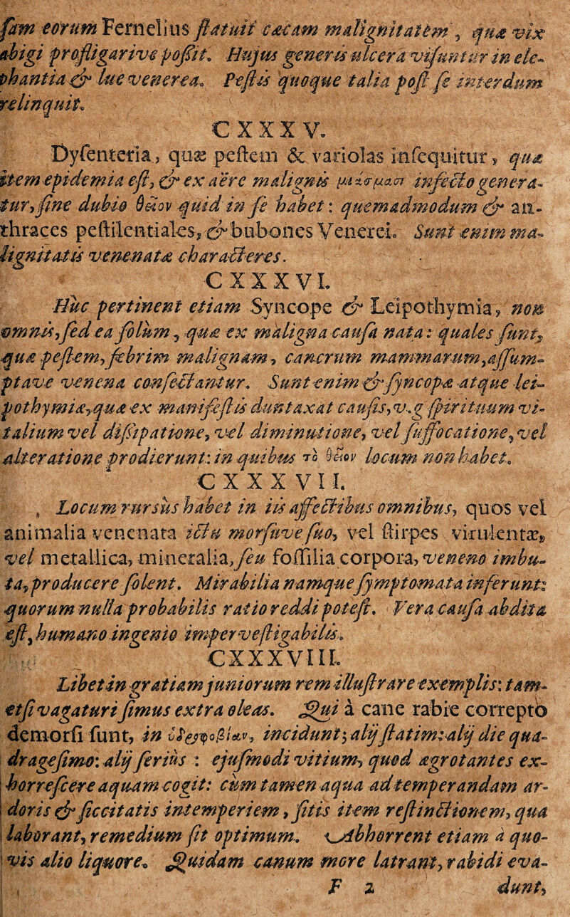 fitm eorum Fernelius fla tuti escam malignitatem , qua vix abigi profligar ive pofiih Hujus generis ulcera vifunntr in ele~ oh antici & lue veneres* Peliis quoque talia poli fe interdum relinquit, cmv. Dyfenteria, quae peftcm & varlolas mfcqnkm , qua item epidemia efl,fi ex aere malignis infectogenera- fur fine dubio &dov quid in fi habet: quemadmodum fi an¬ thraces peftikntiaksj'0-bubonesVenerei Suntemmma~ hgnitatis venenats chara-B-eres. CXIXVL ' Huc pertinent etiam Syncope fi Leipothymlay nop omnis fiede a filum ^qun ex maligna caufit nata; quales fiunt? qu£ peflemficbrim malignam? cancrum mammarum}affium- ptave venena confeci ani ur, Sunt enim fi fine ops atque leu pothymi<£rqu£ ex mamfiftis duntaxat ca ufis, v. g{firi tuum vi¬ talium vel difiipatione, vel dimmutione, vel fujfocatione, vel alteratione jprodierunt: in quibas ™ &£ev locum non habet, cxxxvu 4 Locum rursus habet in iis a fi Idibus omnibus, quos vel animalia venenata ictu morfhvefio? vel ftirpes virulentae* vel metallica, mineralia.y?^ folTilia corpora, veneno imbu- ta, producere folent. Mirabilia namquefjmptornata inferunto quorum nulla probabilis ratio reddi poteju Vera caufa abdita ejl) humano ingemo imper vefligabilis, CXXXVIIL Libet in gratiam juniorum rem illufir are exemplis: tam- etfi vagaturi fimus extra oleas. fui a cane rabie correptb demor fi funt, in cf&yo&Uv, incidunt \ alijfiatimiahj die qua- dr age fimo: alij ferius : ejufmodi vitium, quod agrot antes ex¬ is or reficere aquam cogit: cum tamen aqua ad temperandam ar¬ doris fi ficcitatis intemperiem fitis item r e fi inii ionem, qua laborantrremedium fit optimum.. x^dbhorrent etiam a quo- i vis alio liquore* fluidam canum tnGre Utram, rabidi eva- ! , F z dunt,