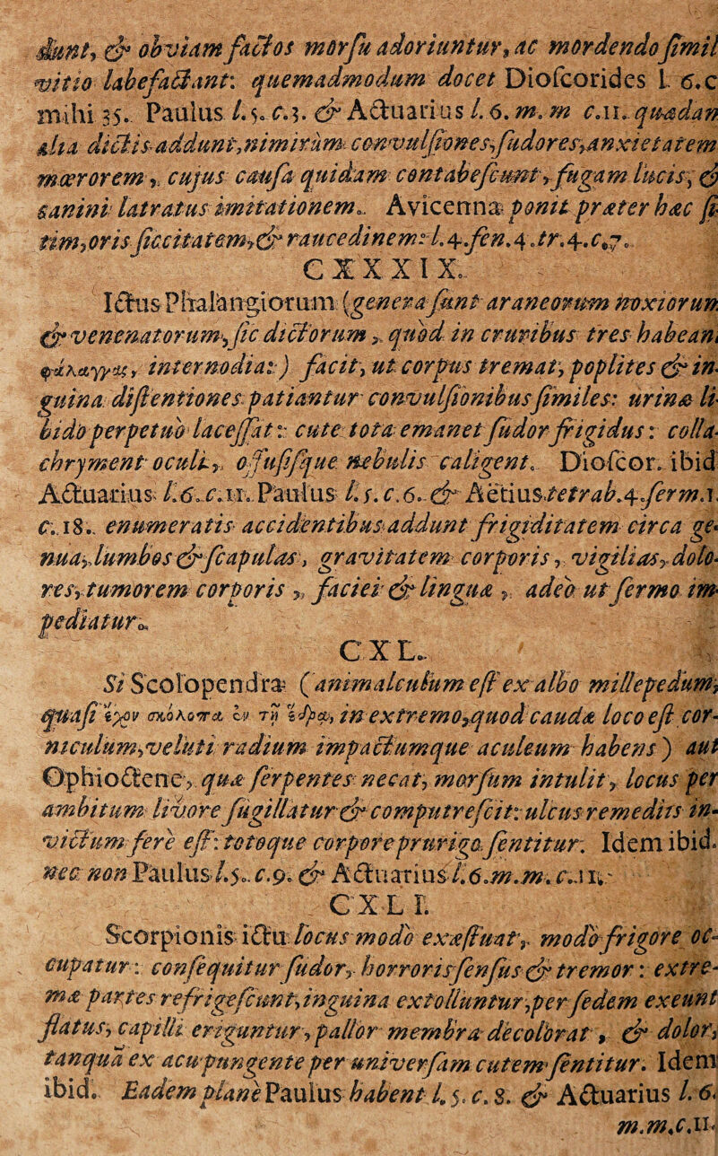 ?, obviam factos morfu adoriuntur, ac mordendoftmil mit io labe fallant. quemadmodum docet Diofcorides L 6.c mihi as. Paulus /.5. & Aduarius 1. 6. m. m CAi.quadan dta dictisaddunt,nim irum convHlflonesfudoresyanxi e tatem moerorem> cujus caufa quidam contabefbimt,fugam canini latratus imitationem., Avicenns ponit frater hac fi tim? oris jic citat em rauce dinemH. 4-fen. 4Jr; 4. ^7. C IX XIX. Idus Phalangiomni Igtnerafimt araneorum noxiorun fr venenatorum^ (ic dictorum > quod in cruribus tres habeam pcMyydsr internodiaij facit, ut corpus tremat, poplites dt in¬ guina difientiones patiantur convulfionibusfimiles: urina li hi do perpetuo iacejfatv. cute tota emanet fu dorfrigidus: colla• chrjment oculi„ offufifque nebulis caligent, Diofcon i bid Actuarius-; Paulus- 4y.c.6>dthoXiustetrab^fermA c. 18enumeratis accidentibus*addunt frigiditatem circa ge* nuay. lumbos drfcapulas, gravitatem* corporis, vigili as T dolo- re s,tumor em corporis „ faciei de lingua r. adeo utfermo im un CIE »» 1 Si Scolopendra? ( animale ulum eff exalbo millepedum, qtiafi t%v (ntohowA h tm ifycp, in extremo^quodcauda locoeflcor- m culum ,v e luti radium impactumque aculeum habens ) aut 0phio<Sene ? qua ferpentes-necat, morfkm intulity locus per ambitum livore fugillatur de computrefcit:ulcus remedits im villum fer e efl: totoque corporcpr urigo.Jentitur: Idem ibid. mtt mnVknhxsdy. c.&&■ ca ve. ciL r. Scorpionis ldu focus modo exafimtr modo frigore oc¬ cupatur : confequitur fiudor, horror isfenflisde tremor vexere* ma partes rcfrigefctmt,inguim extolluntur,perfedem exeunt flatus, capilli eriguntur, pallor membra decolorat, & dolor, tanqua ex acu pungente per univerfamcutem*fentitur. Idem ibid. Eadem plane Paulus habent 4 5« c. 8. dt Aduarius l6i m.m.c.ih