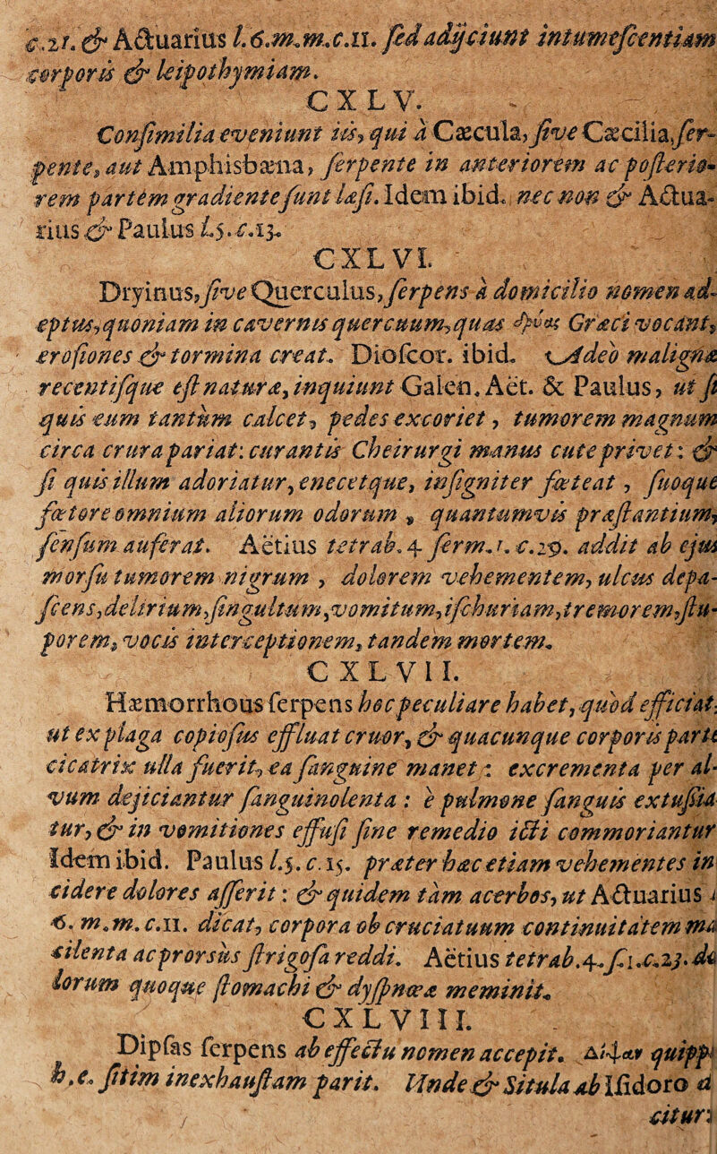 2/.Aduarius li6cmrm.XJX. fedadijciunt intumeficentiam miam* C X LV. | Confimilia eveniunt m9 qui a Cacula? flve Cxciliafier- fente» aut Amphisbaena, fierpente m anteriorem ac pbfler iri rem p artem gradientefiunt Ufl. Idem ibid. nec non & A&ua- rius O Paulus CXLVL Dryin us,y5W Quer c ulus ens k domicilio nomen ad eptus,quoniam in caver nts quercttum^qum Gr&ci vocanti erofiones .& tormina creat. Dlofcor. ibid. x^Adeb maligfia recentifique eft natura, inquiunt Galeo, Aet. 5c Paulus? ut Jt quis tum tantum calcet , pedes excoriet ? tumor em magnum circa crura pariat: curantis Cheirurgi manus cute privet: _/? quis illum adoriatur, enecetque, inflgniter fiet eat ? fiuoque ficetore omnium aliorum odorum * quantumvis proflantium, fienfium auferat. Aetius tctraL 4 fierm. r c.zv- addit ab ejm morfiu tumorem nigrum , dolorem vehementem, ulcus defa- ficens, delirium fingultmn, vomitum, ifchuriam fremor em flu • forem* vocis interceptionem»tandem mortem„ € X L V 11. H x mo r r ho us fe rpe n s hoc peculiare habet, quod efficiat-, ut ex plaga copioftss effluat eruor, ^ quacunque corporis parti cicatrix ulla fikerit0 ea fianguine manet: excrementa per al¬ vum dejiciantur fanguinolenia : ^ pulmone /anguis extuflia tur, & in vomitiones ejfufi fime remedio i£H commoriantur Idem ibid. Pa ulus L$. c. 15. prater hac etiam vehementes in ridere dolores affer it: & quidem tam acerbos, ut A&uarius 1 m.m.e.n. dicat, corpora ob cruciatuum continuitatem tna riienta acprorsus ftrigofia reddi. Aetius tetrab.^fiuc.%t>d<* lorum quoque (lomachi dr dyflwwa meminit* CXLVIIL Dipfas ferpens abeffeclu nomen accepit. A/4*r quipp b. e» fitttm inex hauflam par it. Mndefir Situla ab IUdoro d cttun