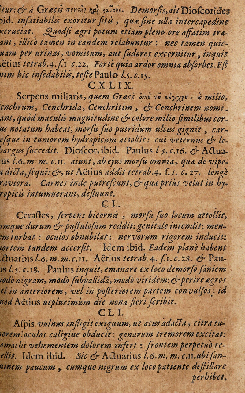 >id. inflati ab ilis exoritur fit is > qua fime ulla intercapedine rcruciat. Jjhiodfi agri potum etiam pleno ore affatim tra- mt > illido tamen in eandem relabantur : nec tamen quic- uam per urinas, vomitum-, aut Judores excernitur * inquit i6nustetrab.4~.fi1 c.22. Forte quia ardor omnia abfirbeto Efi mm hic infiedabilis, tefie Paulo l.5* c. 15, € X LIX. Serpens miliaris, quem Grati anrj» aiyyj* r i milio9 'enchrum, Ce nebrida* Cenchritim , ef Cenchrinem nomi* ant, quod maculis magnit udine & colore milio fiimilibm cor- ut notatum habeat, morfiu fiuo putridum ulcus gignit % car~ efque in tumorem hydropicum attollit: cui veternus & le- hargm fuccedit. Diofcor, ibid. Paulos / /. c.16. & Adua- us 1.6. m m* c.iu aiunt, ab ejusmorfiu omnia* qua devipe % diciaffequi: ut Aetius addit tetrab.4. f. /» c» 27. longe raviora. Carnes inde putre fiunt, & qua prius velut in hy~ ropkis intumuerant, defluunt. € L. Cerafies, ferpens bicornis , morfiu fiuo locum attollit* 'imque durum (fi pufiulofium reddit:genitale intendit'. men~ m turbat : oculos obnubilati nervorum rigorem induciti tortem tandem ac c er fit. Idem ibid. Eadem plane habent ,€tmm\$,l.6.m. m.c.n. Aetius tetrab, 4~.fi. c. 28. & Pau- is L j.c.iS. Paulus inquit, emanare ex locodemorfio faniem iodo nigram* modio Jubpalhda* modo viridem: aperire agros el in anteriorem, vel in pofleriorem partem convulfos: id uod Aetius utphrimhm die nona fieri fer ibit. C L L Afpis vulnm infligit exiguum? ut acus ad aci acitra fui wrem:oculos caligine obducit: genarum tremorem excitat: omachi vehementem dolorem infert % fronteyn perpetuo re- ellit. Idem ibid. uinem paucum y Sic (fi Aduarius 1.6. m. m. c.\\.ubifan~ cumque nigrum ex loco patiente deftillare