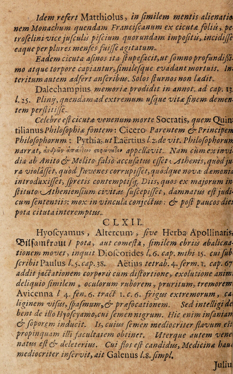 idem refert Matthiolus, in fimilem mentis alienati* nem Monachum quendam Franeifcanumex cicuta foliis, pe trofelini vtcejufculis fi fetum quor undam imfofit is ^incidiffe eaqueperplures menfesfiiffe agitatum*. ' Eadem: cicuta afinos ita»fi up efa cttru tfo m n o profundi fi¬ mo atque torpore capiantur fimilefque evadant mortuis. In¬ teritum: aut em adfert anferibm. Solos fi ur nos non Udit» Dalechampms memoria prodidit in annoHad cap\ ij, h 25» Plinfl quendam adextremumi ufque vita finem demen¬ tem perfiiiiiji Celebre efi cicuta venenum-morte Socratis, quem Quin- X\X\z\\\\§philofiophi& fontem-1 Cicero Parentem & Principem philofophomm. t Pythia:,Laertius Ifide vit. Philofophorum narratr.bvSpcSv i^bioyv appellavit.. Nam cum.exinvi- dia ah Anito drMe litofalso 'ac cufiatits ejfetx Mthems, quod ju¬ ra violajfet, quod fuvenes corrupiffety quodque nova dsmonh introduxiffet, fretis contemptifip Diis, quos-ex majorum in fi it ut o< ^ihenienfium civitas- fufeepiffet, damnatus efl judl cum fententiisx moxnn vincula conjecius : (fi poft paucos diet po ta citu t a inter emptus», € L X I !L Hyofcyamus, Altercem five Herba Apollinaris, SBilfamfraut / pota, aut comefia, fimilem ebriis abaliena¬ tionem movet, inquit Diolcorides 4 6. cap, mihi 15. cuifiub- ferihit Paulus. Ly cap.jS, Aeties ietrab. 4. ferm. 1. cap. 67 addit jactationem corporis cum difiortionet exoluiione anim< deliquio fimilem 9 oculorum ruborem r prur itum rt remorem\ Avicenna / 4. fen* 6. trabi 1. c. 6», frigus extremorum > ca¬ liginem vifiisffpafmum>& praefocationem. Sed intelligi de\ bent de illo Hjofcyamoycui femen nigrum. Hic enim infanian Cr feporgm inducit„ 7/, cuim femen mediocriter flavum eft \ propinquam illi facultatem obtinet* 14'terque autem vene natus e fi dr dele tertus. Cui flos efl candidus, Medicina haut mediocriter infervit, ait Galenus Lz.fimpl,