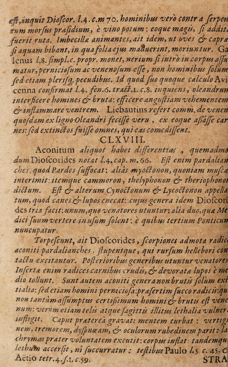 mm morfus prdfidium., e vino fotum: eoque magis, fi additi fuerit ruta, Imbecilia animantes, ait idem? ut oves 3 capra fi aquam bibant, in qua folia ejus m alluerint, moriuntur. Ga lenus Is.fimpLc. propr. monet,nerium fi intro incorpm a (fu maturfernidofumac venenofum effle, non hominibus filum fid eliam fler.ififc pecudibus. ■ id quod, fuo quoque calculo A vi •ccnna Confirmat /.4. fen.6. tradi a. c.S. in quiens-, vleandrun interficere homines3 bruta: efficere angnfiiam vehementem 3inflammare ventrem. Liebaiitius refert comm. de venen quo/dam ex ligno Cleandri ficiffe veru , ex eoque afiaffe car nes: fed ex tinB osftiiffe omnes, qui eas comedliffint. CLXVIiL Aconitum aliquot habet differentiae quemadmo dum Diofcoridcs notat /.4, cap, m.66. . Efi enim pardalian ches rquod Pardos fuffocat: alias myoBomm, quoniam mu fi a interimit\ itemque cammoron■, thelyfihonon 3 theriophono; ditium. Efi 3 alterum CynoBonum 3 LycoBonon appella tum, qmd canes 3 lupos .eneca t : cujus genera idem Dlofcori des tria facit: unum,que venatores utuntur• alia duo,qua Me dici fuum verteretmffum filent', e quibus tertium Benticim nuncupatur, Torpefcunt, ait Diofcoridcs, ficorpiones admota radie aconiti pardalianches , fiupentque, qui rurfum he/lebori con laBu excitantur. Fofleri oribus generibus utuntur venatores Inferta enim radices camibm-crudis, 3 devorat a lupos eme dio tollunt. Sunt autem aconiti gener a non brutis filum exi t ia lia: fed etiam homini permciofavprafertimfiucco radie is\qu non tantum affamptm certi fimum homini 3 brutis efi ve ne num: verum .etiam telis atque faginis ilUtks lethalia vulner< infligit. Caput praterea gravat: mentem turbat : verttgi nem, tremorem, dyffmaeam, 3 oculorum rubedinem par it: Id chrymas pr at er voluntatem excutit: corptss inflat: tandem qu lethufn accerfit, ni fuccurratur: tefiibusPaulo /.5 c. 45- C Actio tetr^.f.i, cjv. STRA