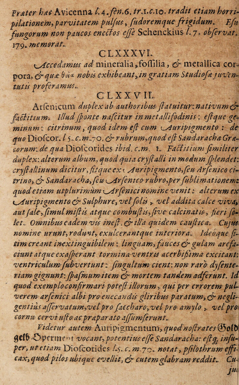 fmter hac Avicenna /. tr.i.c.io. tradit etiam herri- pilationem»parvitatem pulfus, fudoremque frigidum,. Efu fungorum nm paucos enebtos ejfe Schenckius /. 7, obfervat, 179» memoratc CLXXXVL ^dccsdammadmineralia *,foffilia, ef metallica cor^ pora? fi q use nobis exhibeant»ingratiam S t udi ofe juven¬ tutis proferamus,. C, L X X V IL Arfenictim duplex ab authoribm fiatuitur:nativum fi faB.it tum, illud fonte nafcitur in metalli fodinis: eft que ge¬ minum : citrinum, quod idem efi cum Auripigmento : de quo Diofcor* / 5..c.mx/o. fi rubrum».qiiodefi Sandaracha Gra¬ norum:, dequa Diotcorides ibrd, c,m. iv Fabi it tum fimi lit er duplex: alterum album, quod quia cryfi ali i in medum flendet: cryfialtinum Scitur, fit que ex < Auripigmento feu Arfenico ci- trino» cf Sandarachafeu kArfenico rubro,perfublimationemt quod etiam utplurimiim Arfiniet nomine venit: alterum ex tAttripigmento fi Sulphure, ve Ifolis » vel addita calce viva» aut (alerfimul mi fi is atque combufiis»five- calcinaid, fieri fo- ki,. Omnibus eadem vis mefiifiilla quidem caufiicaCujus nomine urunt, rodunt, ex ulcerant que interioraideo que fi- tim creant inextinguibilcm x linguam» fauces fi gulam arefa¬ ciunt atque ex afferant tormina veniris acerbifiima excitant: ventriculumfubvertunt:: fingultwn cient: non raro dyfente- viam gignunt:fiafmum item fi mortem tandem adferunt, ld quodexemplo confirmari poteflillorum, qui per errorem pul¬ verem< arfemci albi pro enecandis gliribus paratum, fi negli- gentius affervatum, vel pro ficcharo, vel pro amylo » vel pro cornu cervi ufio acpraparato affumferunt: Videtur autem Auripigraentixmy quodnofirates©ofb gCfb vocant» potentius efe Sandaracha: e fi^ infu-\ per, ut etiam Dio fco rides Ls>. c. m.jo,- notat, pflothrum effi¬ cax, quod pilos ubique evellit, fi cutem glabram reddit,. Cu-