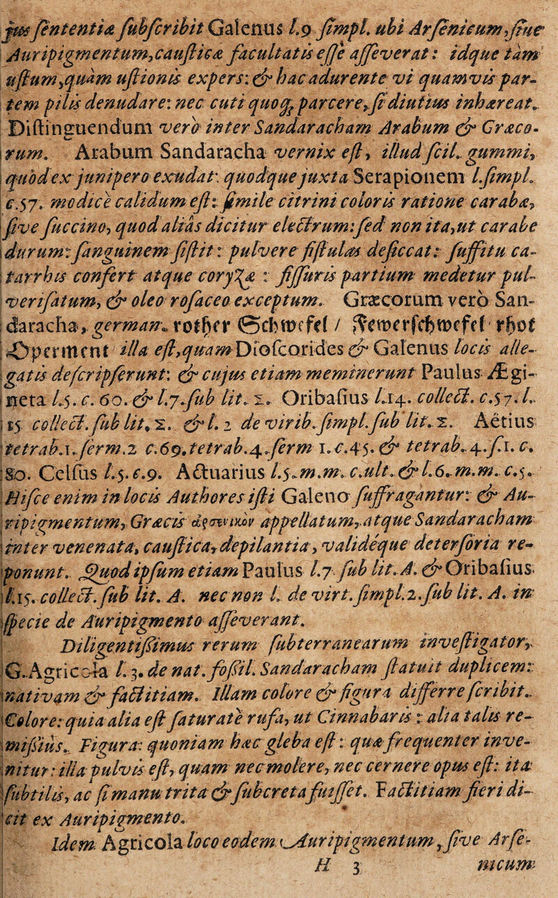 jmfententia fubfcribit Galenus /.9 fimpl. ubi Arjenieum fime Auripigrnentumycauflica facultatis effe affeverat: idque tam ufium^qmm uflionis expers: dr hac adurente vi quamvis par¬ tem pilis denudare: nec cuti quoqTparcere, fidiutius inhareat. Diftineuendum vera inter Sandaracham Arabum dr Graco- rtirn. Arabum Sandaracha vernixeff illudfciL gummir quod ex junipero exsudat'. quodque juxta Serapionem lfimpl. c.$j. modice calidum efh fimile citrini coloris ratione carabe five fuccino, quod alias dicitur electrum: fed nen itayut carabe i durum :fanguinemfifiit: pulvere fi finias defice at: fuffitu ca- 11arrhis confert atque coryza, : fijfuris partium medetur pul¬ ver ifatum, dr oleo rofaceo exceptum. Grxcorum vero Sati- : daracha, germana roffk? (Scbwefd / tf)M [ ^Dpcnticnt Hia efi,qieamDio£condcs dr Galenus locis alle¬ gatis de fer ipferunt\ dr cujus etiam meminerunt Paulus i£gi- | neta L5. c. 60. & l.jfub Ut, 'L. Oribafius Li4. colleil. c.57. L i £5 colleci.fub lit% s. drt. 2 de virib. fimplfub Iit.2. Aetius \tttrab.\.ferm ,2 c,6%tetrab,^ferm 1.^.45* dr tetrab, ^:f\, c. !So. Cetfus /.5.^.9. A&uarius l.^m.m. c.ult.drl6+mm.c.$.. Hifce enim in locis Authores ifii Galenofuffragantur: dr Au- \ rtpicmentumy Gracis d?mnxx>v appellatumTatque Sandaracham \inter venenata, caujlicaT depilantia> vahdeque deterjorta re¬ ponunt. £htod ipfum etiam Paulus Ijfub Iit. A. dr Oribafius. /.15. colLeci.fub Ut. A. nec non L de virt.fimpl i.fub Iit. A. in eae de Auripigmento affeverant. [ B iligenttfimus rerum- fubt er r anear um invefiigatorr G. Agricc4a /. > de nat.fofil Sandaracham fi aluit duplicem: \nativam dr fafflitiam. illam colore dr figura differre fer ibit., folore: quia alia e fi fatur ate rufi, ut Cinnabarisalta talis re- mifsius... Figura: quoniam hacgleba e fi: quafrequenter inve- \nitur:illapulvis e fi-, quam necmoierer nec cernere opus e fi: itae? fubtilis y ac fimam trita drJuberet afutjfet. Faltitiam fieri di- fit ex Auripigmento. idem Agricola /0C0 eodem Auripigmentum ,five Arfe¬ li 3 meum 1