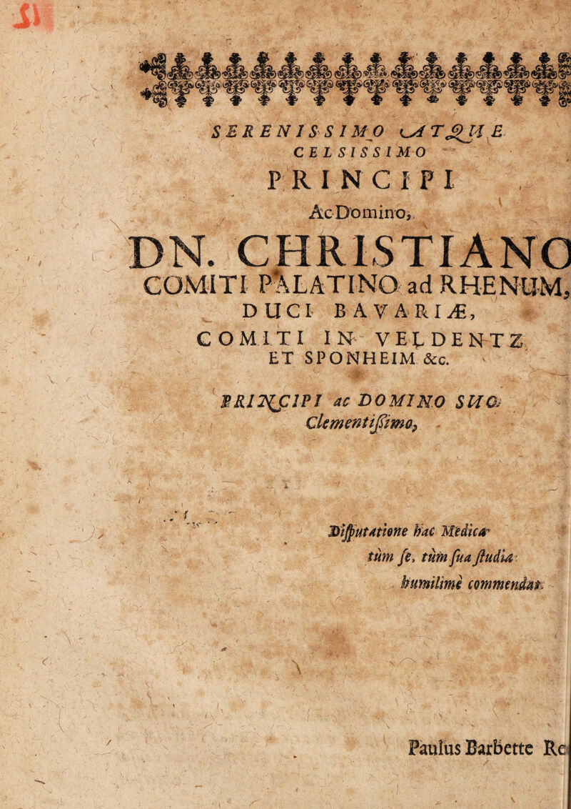 P RINC IP I Ac Domino, COMITI PALATINO ad RHENUM? DUCI BAVARIifi, COMITI IN V E T D E N-TZ ET SPONHEIM &c. PRll^flPI ac DOMINO SUO- Clcmentifima, 3>ijj>ut4tkne bac Medica¬ tum fe, tum fua /ludia - bumilimi commendat. 7 Paulus Barbettc Re