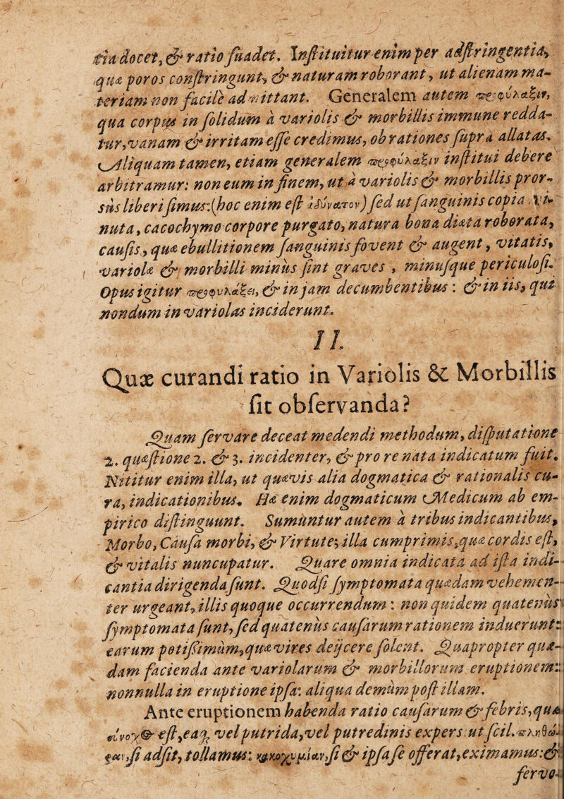 J dia- docet, & ratiofuada. Inptmmremmper adpingentiA tffija poros conjimngunt^ dr naturatn roborant, ut alienam ma¬ teriam non facile admittant. Generalem autem *^u'a4** qua corpw in [olidum a vari olis & morbillis immune redda¬ tur,vanam dv irritam ejfe credimus, ob rationesfupra allatas, ^Aliquam tamen, etiam generalem %?<^'aa&v inflitui debere arbitramur: non eum in finem, uti* varulis dr morbillispror* sus liberijimus:(hoc enim e(l itivar ov) Jed ut [anguinis copia xi* nuta,cacochym& corpore purgato, natura bona duta roborata, caufis,,qm ebullitionem [anguinisfovent & augent, vitatis, variola & morbilli miniis fint graves , minujque periculofi: Opm igitur in jam decumbentibus: &in iis^ qui mndum in vari olas inciderunt. II • •'n ■ J ' ■ - a. -v -.V Qox curandi ratio in Variolis 6L Morbillis fit obfervanda? Gjuam fervar e deceat medendi metbo dum, di(putatione 2. qi^ftione 2. -& 3. incident er, dr pro re nata indicatum fuit, Nititur enim illa, ut quavis alia dogmatica & rationalis cu¬ ra, indicationibus* B* enim dogmaticum cMedicum ab em¬ pirico diftinguunt. Sumuntur autem a tribus indicantibus, 24orbo, Caufa morbi, dr Virtute-, illa cumprimis\%qm cor dis eft, dr vitalis nuncupatur. Quare omnia indicata ad iftd indi¬ cantia dirigenda funt. Quodfi fymptomata quadamvehemen- ter urgeanUillis quoque occurrendum: non quidem quatenus' fmptomata funt,fed quatenus caufarum rationem induerunt:: tarum potifimum,qm vires deijcere[olent. Quapropter qua¬ dam facienda ante variolarum dr morbillorum eruptionem nonnulla in eruptione ipfr. aliqua demum pof illam. Ante eruptionem habenda ratio caufarum & febris,qu& dvox<& ej?>eaq? vel putrida,vel putredinis expers utfcil.^Knbd fw/f adjit,tollamus-. wMyyfwfidripfafe offerat,eximamw:& < '7 4 < fervo4