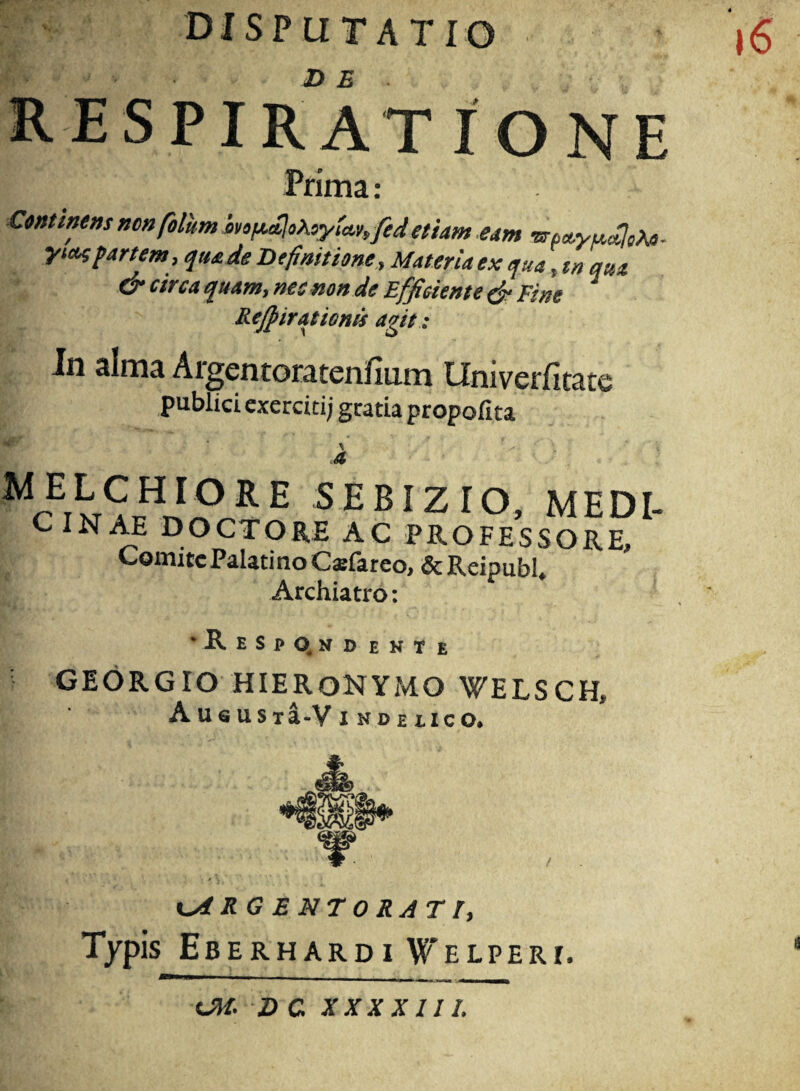 disputatio 16 RESPIRATIONE lij;'’'' Trima: Continens ncn filum iro/*cClo\oyia.v,fed etiam eam •Brta.yu.aJ^. yw partem, qua de Definitione, Materia ex qua, tn qua dn circa quam, nec non de Efficiente (fi Fine Rejpiratioms agit: In alma Argentoratenfinm LTniverfitatg publici exerciti; gratia propofita ^riE SEBIZIO, MEDI- CINAE DOCTO RE AC PROFESSORE, Comite Palatino Caefareo, &Reipubh Archiatro: ‘Respondente ; GEORGIO HIERONYMO WELSCH» A U & U S T a-V I HBElICOi cARGENTORATI, Typis Eberhardi VTelpert, OH. D C XXX XIII.
