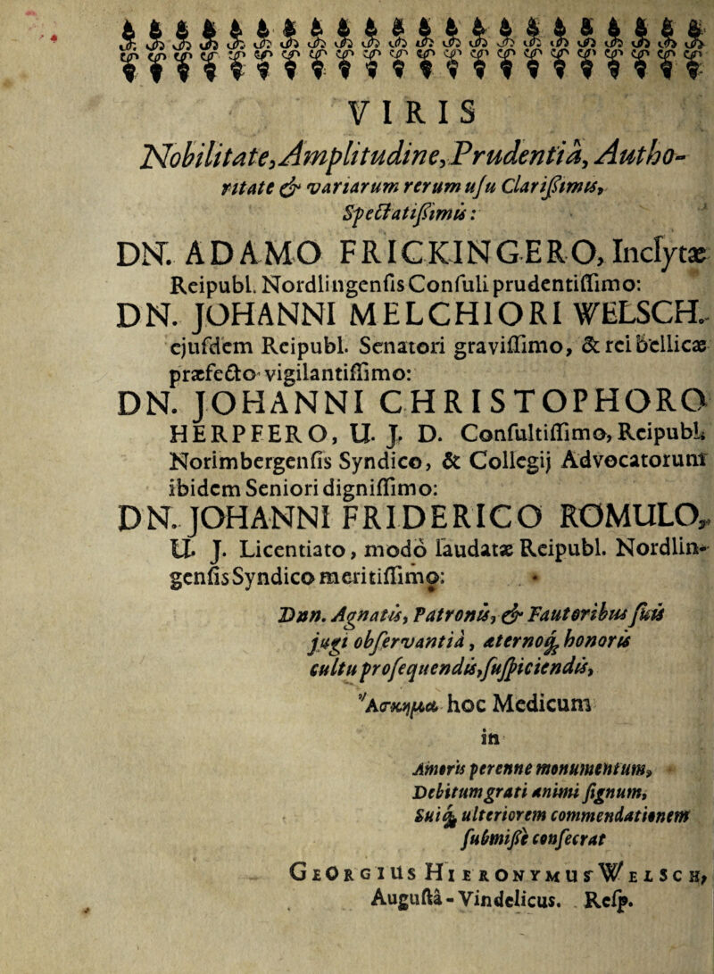 VIRIS Nobilitate, Amplitudine, Prudentia, Autbo- ntate & variarum rerum uju Clarijjimts, Sfeffatiflimis: DNT. ADAMO FRICKINGERO,Inclytae Reipubl. NordlingenfisConfuliprudentiffimo: DN. JOHANNI MELCHIORI WELSCH. ejufdem Reipubl. Senatori graviffimo, rei bellicae praefe&o* vigilantiffimo: DN. JOHANNI CHRISTOPHORO HERPFERO, U J. D. Confultiffimo,Reipubl* Norimbergcnfis Syndico, & Collegij Advocatorum ibidem Seniori digniffimo: DN. JOHANNI FRIDERICO ROMULO,, U» J. Licentiato, modo laudat» Reipubl. Nordlin- genfis Syndico memiflimo: Dnn. Agnatis, Patronis» &Fautoribus /his jugi obfervantia, At emohonoris cultu profequendu,fuJjiciendis, 9/arKqpct, hoc Medicum | in J Amoris perenne monumentum» Debitum grati animi fignum, Suifc ulteriorem commendationem fubmife confecrat GlO RGIUS HmONYMUrWElSC^ Augufta-Vindelicus. . Rclj».
