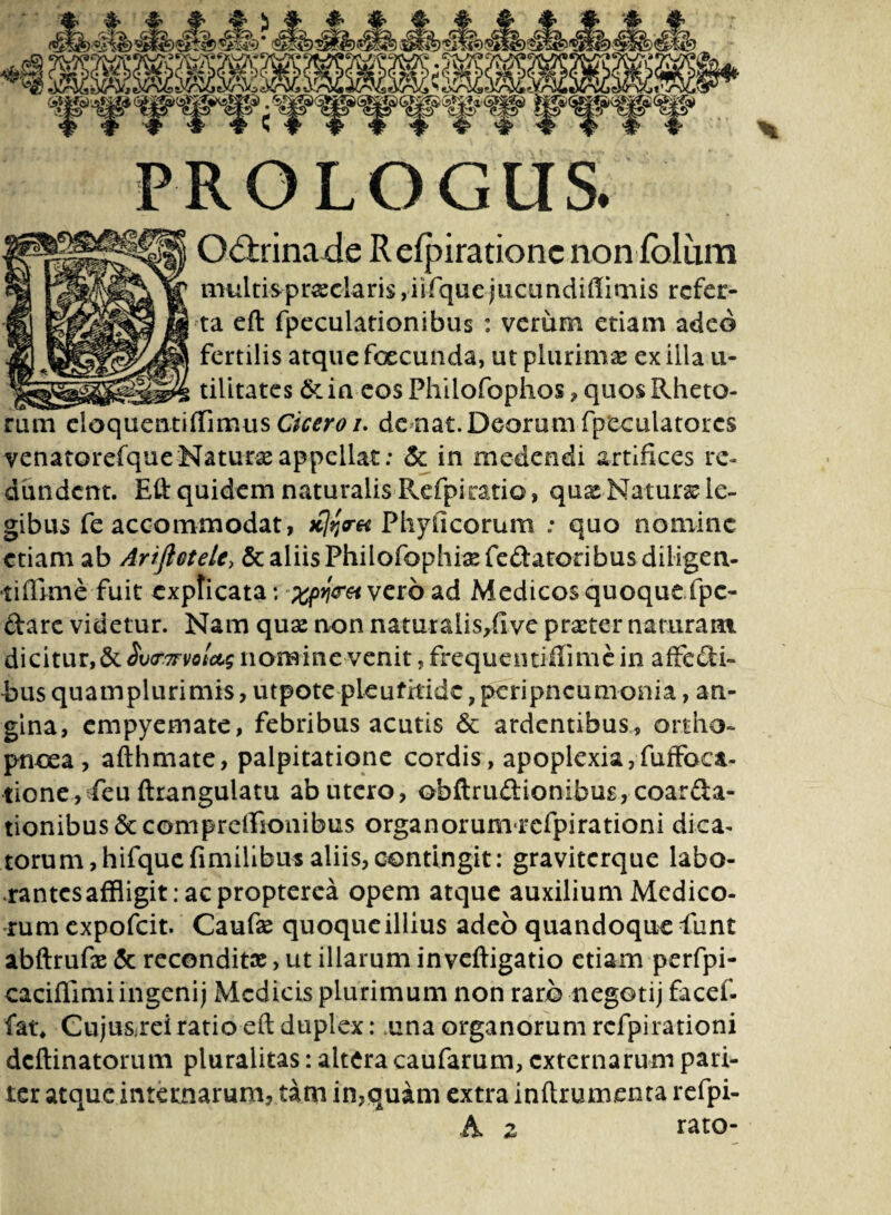 PROLOGUS. Odirinade Relpiratione non fbliim multis praeolaris,iifquejucundiflimis refer¬ ta eft fpeculationibus : verum etiam adeo fertilis atque foecunda, ut plurimas ex illa u- tilitates & in eos Philofophos , quos Rheto¬ rum eloquentiffimus Cicero i. de nat. Deorum fpeculatorcs venatorefque Natura appellat: & in medendi artifices re¬ dundent. Eft quidem naturalis Refpi ratio, quas Naturae le¬ gibus fe accommodat, xtfrH Phylleorum : quo nomine etiam ab Arifletele, & aliis Philofophisefe&atodbusdiligen- •tifEme fuit explicata; *%pfaet vero ad Medicos quoque fpc- ftarc videtur. Nam quas non naturalis,(ive praeter naturam dicitur, & $v<r.7rvo!c&g nom ine venit, frequentiffimc in affe dfci- i>us quamplurimis, utpote pleufitidc, peripneumonia, an¬ gina, empyemate, febribus acutis 6c ardentibus, ortho¬ pnoea, afthmate, palpitatione cordis, apoplexia,fuffoca- tione,vfeu ftrangulatu ab utero, obftruftionibus, coarta¬ tionibus &compreffionibus organorum rcfpirationi dica¬ torum, hifquefimillbusaliis,contingit; graviterque labo¬ rantes affligit; ac propterea opem atque auxilium Medico¬ rum expofeit. Caufas quoque illius adeo quandoque funt abftrufe & reconditae, ut illarum inveftigatio etiam perfpi- caciflimi ingenij Medicis plurimum non raro negotij facef- fat* Cuju&reiratio eft duplex; una organorum rcfpirationi deftinatorum pluralitas: altera caufarum, externarum pari¬ ter atque internarum, tam in,quam extra inftrumenta refpi- 4*