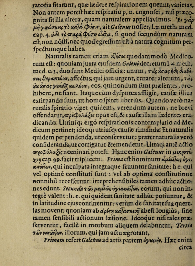 ratofia litarum, quae laedere rcfpirationem queunt,varietas,,. Non autem potefthascrefpiratiop, n. cognofci r nifi praeco¬ gnita fit illa altera, quam naturalem appellavimus. ’£t ydp fjLTjyivdxrKtis ro fcoCjd Qvcrir, ait Galenus nofter, 1.2. meth. med. cap.4.vcfe ro&aqdcptJw ei<&ct9 fi quod fecundum naturam effnon nofti,nec quod egrefium eft a natura cognitum per. fpe&umque habes» Naturalis tamen etiam quodammodo Medico¬ rum eft: quoniam juxta ejufdem Galeni decretum 1.4 mcth4- med. c. duo funt Medici officia: unum, rag£c-ag tjJtj &a8&. eHgStpMTivM, affeftus, qui jam urgent, curarealterum, rug xKxectgytvi&gKuhvM, eos, quinondum funt praefentes, pro¬ hibere, nefiant. Itaque cum dyfpnoea affligit, caufas illius extirpandae funt, ut homofpiret liberius. Quando vero na¬ turalis fpiratio viget quidem , verendum autem , ne brevi offendatur,opus eft,& caufteillam laedentes era¬ dicandas. Utriufq; ergo refpirationis contemplatio ad Me¬ dicum pertinet; ideoq; utriufq; caufae rimandar.Etnaturalis quidem perpendenda, urconfcrveturr pneternaturalisverd confideranda,ut corrigatur &emendetur.Utraq; aute adio -Br^^JA^^nominan poteft. Hanc enim Galenus in ijukqotL ;^vy cap. 99.facit triplicemTrima eft hominum dpiplug tyi. «uvovjuvy qui inculpata integraque fruuntur fanitate: h e. qui vel optime conflituti funtvel ab optima' conftirutione nonnihil receflcrunt: irreprehenfibiles tamen adhuc adio- nes edunt. Secunda r£vpt$ci)g Cytcttvofjavy eorum, qui non in¬ tegre valent :h. c. qui quidem fanitate adhuc potiuntur, & in latitudine ejuscontinentur: verum de fanitatefua quere¬ las movent: quoniam ab dpfcy abefi longius, fine tamen fenfibili adionum lacfione. Ideoque nifi tales prae- ferventur, facile in morbum aliquem delabuntur* Tertia ruv vo<rSv]av, illorum, qui fam adu aegrotant* Trimam tcfcttGalefttts&d artis partem Cyw*iv. Hxc enim circa