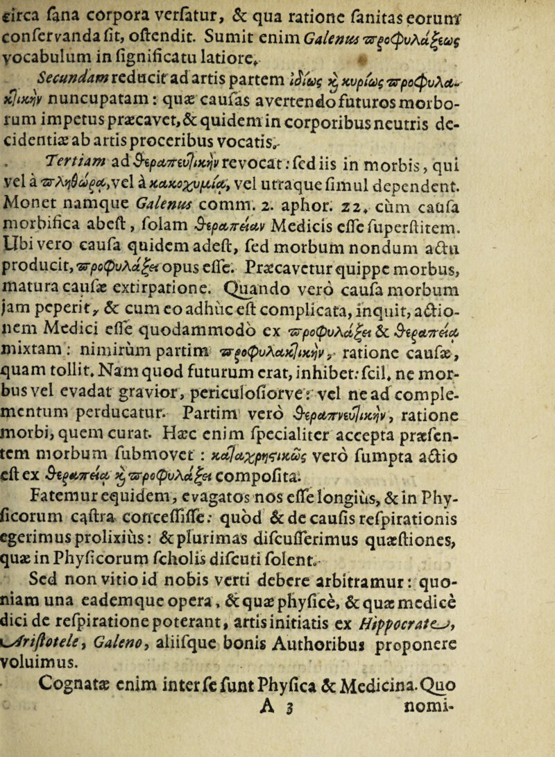 circa fana corpora verfatur, & qua ratione fanitaseorum' confervanda fit, oftendit. Sumit enim Galenus vocabulum in fignificatu latiore* Secundam reducit ad artis partem ijfa ^Kvptvg&poCpvAct- nuncupatam: quas caufas avertendo futuros morbo¬ rum impetus praecavet, & quidem in corporibus neutris de¬ cidendas ab artis proceribus vocatis^ Tertiam revocat:fediis in morbis, qui vel a-arA^V^vel ^KctKo^vptict, vel utraquefimul dependent. Monet namque Galenus comm. 2. aphor. 22, cum caafa niorbifica abeft, folam ^ipettreictv Medicis elTcfuperflitem. Ubi vero caufa quidem adeft, fed morbum nondum aftii producit, tz*rpo(pvAct£$t opus ede. Praecavetur quippe morbus, matura caufie extirpatione. Quando vero caufa morbum jam peperit, & cum eo adhuceft complicata, inquit, a&io- neni Medici cfle quodammodo ex ‘zrpotpvAci^et 6c Q^cLTretct» mixtam : nimirum partim 'zrgotyvXcucliKtjvratione caufas , quam tollit» Nam quod futurum erat, inhibet; fcil* ne mor¬ bus vel evadat gravior , periculofiorver vel ne ad comple¬ mentum perducatur. Partim vero 3‘epeLTrvtvliX'qv, ratione morbi, quem curat. Hasc enim fpecialiter accepta praefen- tem morbum fubmovet: zop^p^ncug vero fumpta a£tio cft ex &i^7reicp 'zrpotpvAa^et Compofita. Fatemur equidem, evagatos nos effe longius, & in Phy- ficorum caftra concefliffe; quod & de caufis refpirationis egerimus prolixius: & plurimas difcuflerimus quasftiones, quae in Phyficorum fcholis difeuti folent Sed non vitio id nobis verti debere arbitramur: quo¬ niam una eademque opera, &quaephyfice, & qua: medice dici de refpiratione poterant, artis initiatis ex Hippocratem, \mfriflotele, Galeno, aliifque bonis Authoribus proponere voluimus. Cognata enim interfe funt Phyfica & Medicina.Quo A 3 nomi-