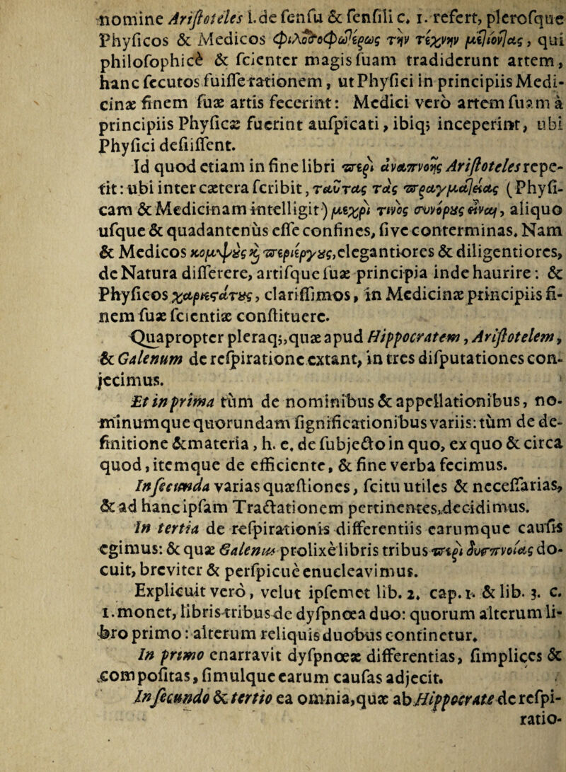 Phyficos & Medicos ^iXo^o^oP^g ryv ri^v pLtlibvjctg, qui philofophice & fcienter magisfuam tradiderunt artem, hanc fccutos fuifferationem, ut Phyfici in principiis Medi¬ cinae finem fuae artis fecerint: Medici vero artem fuam a principiis Phyllea: fuerint aufpicati, ibiq> inceperint, ubi Phyfici defiifient. Id quod etiam in fine libri ui&imijs Arifiotelesrepe¬ tit : ubi inter esetera feribit, retZrctg rag 'srgctypctjeictg (Phyll¬ eam & Medicinam intelligit) f^xpi rtvog crwipxg etvccf, aliquo ufque & quadantenus cfle confines, fi ve conterminas. Nam & Medicos mpiipy%gtc\cgat\tiorc$ & diligentiores, de Natura differere, artifque fuae principia inde haurire: & Phyficos clariffimos, in Medicina principiis fi¬ nem fuxfcientix confiituerc. Quapropter pleraq$,quae apud Hippocratem, Ariftotelem> & Galenum de rcfpirationc extant, in tres difputationes con¬ jecimus. Et in prima tum de nominibus & appellationibus, no¬ minumque quorundam fignificationibus variisitum de de¬ finitione &materia, h. e. de fubjcfto in quo, ex quo & circa quod, itemque de efficiente, & fine verba fecimus. Infeemda varias quaffiiones, fcitu utiles & neceffarias, & ad hancipfam Tractationem pertincntesMecidimus. In tertia de refpirationis differentiis carumque caulis egimus: & quae Galemuprolixe libris tribus SwTrvoUg do¬ cuit, breviter & perfpicue enucleavimus. Explicuit vero, vclut ipfemct lib. i* cap.i. & lib. 3. c. 1. monet, libris tribusde dyfpnoea duo: quorum alterumli- bro primo: alterum reliquis duobus continetur. In prtmo enarravit dyfpnoex differentias, fimplices & j:ompofitas,fimulque carum caufas adjecit. Infecundo ^tertio ea omnia,qua: ibHippocrate&z rcfpi- ratio-