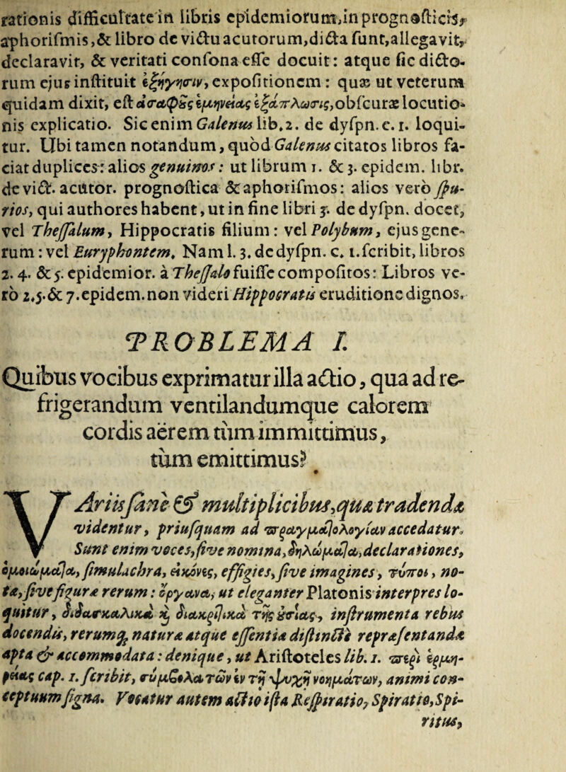 rationis difficultatem libris cpidcmiorutr^inprognofticbr aphorifmis ,& libro dc vidu acutorum,dida funt,allegavit, declaravit, & veritati confon a e fle docuit: atque ficdido- rum cjurinftituit ifyyycrivy expolitionem: qux ut veterum quidam dixit, c&d<ree(pSglpt9jveiccg e^TrA^j-^obfcurx locutio* nis explicatio. SicenimGU/*»^ iib#2. de dyfpn.c.i. loqui¬ tur. libi tamen notandum, quod Galenus citatos libros fa¬ ciat duplices: alios genuinos: ut librum i. &3- epidem. libr. devid. acutor. prognoftica &aphorifmos: alios vero Jfiu- riosy qui authores habent, ut in fine libri y. de dyfpn. docet, vel Thejklumy Hippocratis filium: velPolybum, ejusgene- rum: vel Euryphontem. Nam 1.3. dedyfpn. c. i.fcribit, libros 2.4. epidemior. a T^/^/^fuiflccompofltos: Libros ve¬ ro 2*5-& 7.epidem. non videri Hippocratis eruditione dignos, TROBLEMA /. Quibus vocibus exprimatur illa a£tio, qua ad re¬ frigerandum ventilandumque calorem cordis aerem tumimmittimus, tum emittimus? # VAriuJkne & multipltcibm,qm tradenda 1videntur, priufquam ad 'srqcLypdloXoyiciv accedatur* Sunt enim vocesyfive nomina ^rjXclpuclcc,declarationes, cpoihfAcila, fimulachra, eiKong, effigies,five imagines, rvTroi, no¬ ta, five figura rerum: ipyceva, ut eleganter Platonis interpres lo¬ quitur y diiafK&AiK* % SictK^iKct, Tvfe&viciCy infirumenta rebus docendisy rerumfy natura atque ejfentia dtflwtfe repr&fcntanda apta & accommodata: denique, ut Ariftotcles lib. /. •srifi peutc cap. 1. fer ibit, rupcSoXciTcoviv ry \pv%y voijpcdrcov, animi con- ccptuumfigna* Vnatur autem ait w i(la Rejfttratio? Spirat re, Spi¬ ritus?