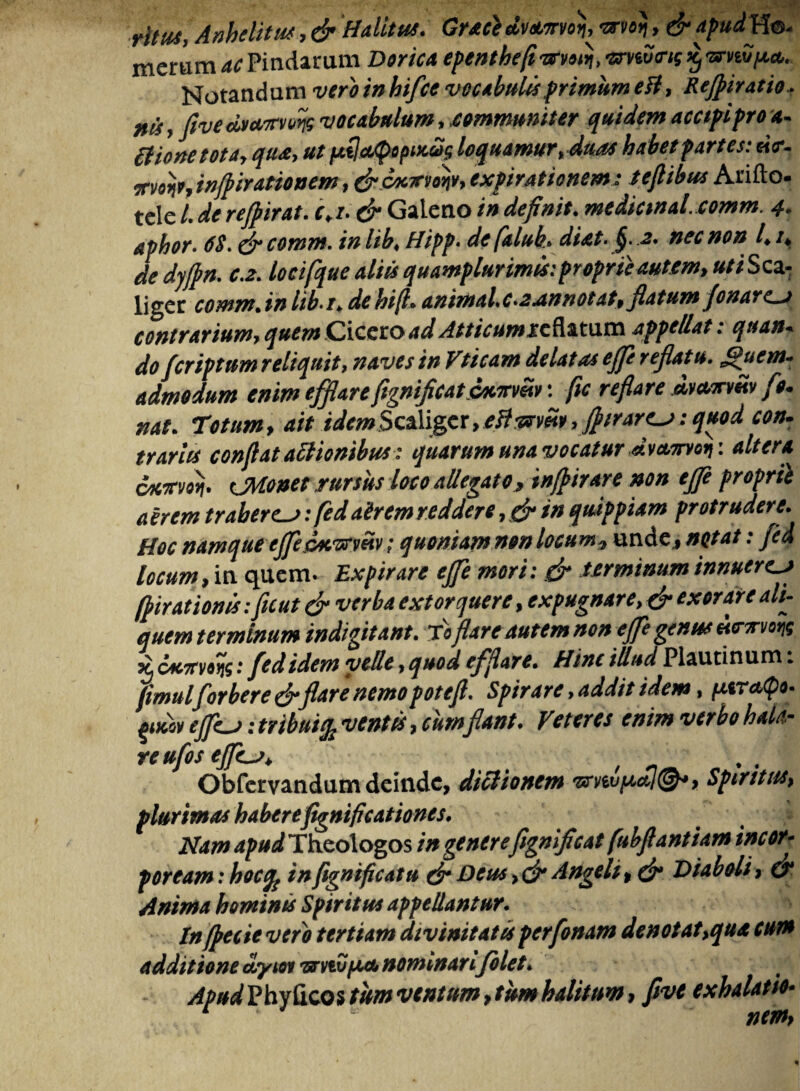 rittu, Anhelitu*, & Halitus. Graci dimm, «t«?, & apudH©- merum ac Pindarum Dorica epentheftrtmi.mwtrtt^nSfHb. Notandum vero in fnfce vocabulisprirnurn esi, Refpiratio- uis, five duanmns vocabulum, communiter quidem accifipro a- ttione tota, qua, ut ptlstQojuKus loquamur, duas habet partes: «V- orvofjr, infpirationem, e^coconotjy, expirationcm; teftibus Arido- tele l. de refpirat. c.i. & Galeno in definit, medictnal.comm. 4. aphor. 62. & comm. in lib, Hipp. de falub. diat. §. 2. nec non 1.1. de dyfpn. c.2. locifque aliis quamplurimes: proprie autem, utiScz- liger comm. in lib- r. de hi(l. animal, c>2Annotat, flatum fonare.—> contrarium, quem Cicero ad Atticumxcftitam appellat: quan¬ do feriptum reliquit, naves in Vticam delatas efp reflatu. Quem¬ admodum enim efflare fignifcat.OK.miiv: fle reflare dmonity fo. nat. Totum, ait idemScaMger,eft-m£v, fptrarcj: quod con- trariis conflat actionibus: quarum unavocatur dmtneif. altera coemo*. cMonet rursus loco allegato, inffirare non effe proprii aerem traheres: fedalremreddere, & in quippiam protrudere. Hoc namque effesscurmv; quoniam non locum, unde, notat: fed locum, in quem. Expirare effe mori: & terminum innueres (birationis: fle ut & verba extorquere, expugnare, & exorare ali¬ quem terminum indi git ant. foflare autem non effe genus H<rmo*s XjCocmo*g: fcdidcm velle,quod efflare. Hinc illud Plautinum. fimulforbere & flare nemo pottfl. Spirare, addit idem, fMxatpo. queiv ejfes: tribui% ventis, cumflant. Veteres enim verbo hala- reufos effles, ^ Obfcrvandum deinde, dictionem wveiiy.dl(&*, Spiritus, plurimas haberefignificationes. Nam apud Theologos in genere flgnifcat fubflantiam incor¬ poream : hocfa infignificatu <fr Deus, 3* Angeli, dr Diaboli, & Anima hominis Spiritus appellantur. In[fecie vero tertiam divinitates perfonam denotat,qua cum additione obyieu vmvfM nominari filet. Apud Phyhcos tum ventum, tum halitum, five exhalatio- 1 ■ ' nem,