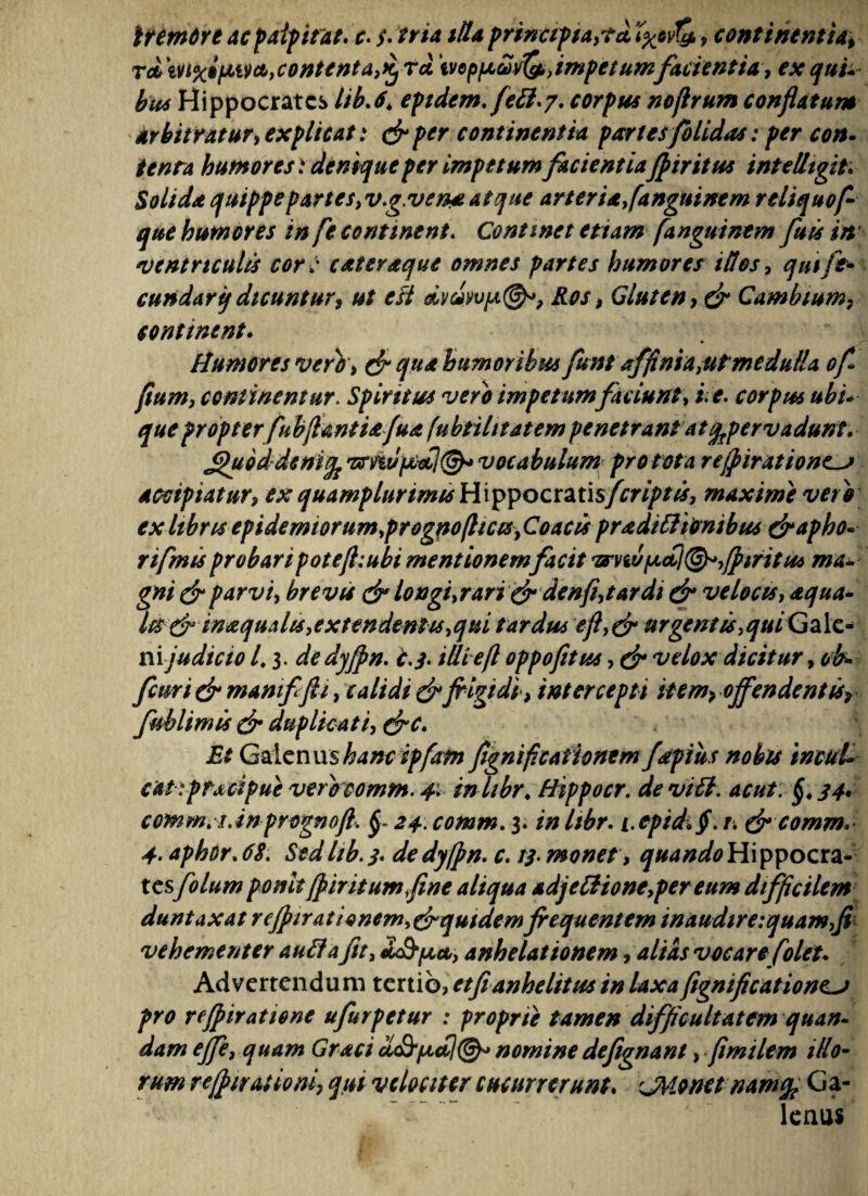tremere ac palpitat r. /. tria itta principia,?* favi#, continentia* T<t\vt%i(JM&,contenta,KjT* ivep/jLuvQ,, impetumfacientia, ex qui* btu Hippocrates lib.6\ eptdem. fett.7. corpus noflrum conflatum arbitratur, explicat: &per continentia partes/olidas: per con- tenta humoresdenique per impetum facientiaJp tritus intelligit Solida quippe partes,v.g.vew atque arter i a, fanguine m r eliquof- que humores in fe continent. Continet et tam fanguinem fuis in ventriculis cor : cateraque omnes partes humores illos, qui fe¬ cundari} dicuntur, ut e fi oivdyv[a@*? Ros, Gluten, & Cambtum, continent. Humores vero, & qua humoribus funt affinia,ut medulla of fium, continentur. Spiritus vero impetum faciunt, i e. corpus ubi¬ que propter fubflant iafua (ubtilttatem penetrant at ^pervadunt. Jguoddenifc vocabulum pro tota refpiratione^j accipiatur, ex quamplunmis Hippocratis/criptis, maxime vero ex Itbns epidemtorum,progno(licis, Coae is praditftonibus &apho- rifmis probaripoteft:ubi mentionem facit ?tnv^<£\®^,fp tritus ma¬ gni & parvi, brevis & longi,rari & denfi,tardi & velocis, aqua¬ les & inaqualis,extendentis,qui tardus eft,& urgentis, qui Gale¬ nijudicio 4 y de dyfpn. i. 3. iUieft oppofitus, & velox dicitur, ob- fcuri & mamffli, calidi & frigidi, intercepti item* offendent fsr fublimis & duplicati, &C. Et Galenus hanc ipfam frgnificaiionem fdtpiiis nobis inctd- cat ypf jtcipue verecomm. 4> in hbr. Bippocr. de vi fl. acut. §. 34. commii.inprognoft. §- 24. comm. 3. in hbr. i.epidi Jf. r. & comm. 4. aphor.68. Sedhb. 3. de dyfpn. c. 13- monet, quando Hippocra¬ tesfolum ponit [piritum fine aliqua adjeftione,pereum difficilem duntaxat rcJpirationem,&quidemfrequentem inaudireyquamfr vehementer au flaJit, £afy/xa,, anhelationem, altas vocare folet. Advertendum tertio, etfianhelitus in laxa fignificationcj pro refpiratione ufurpetur : proprie tamen difficultatem quan- dam ejfe, quam Graci afficti©* nomine defignant, flmilem illo¬ rum refpiraiioni, qui velociter cucurrerunt. cMonet nam% Ga¬ lenus
