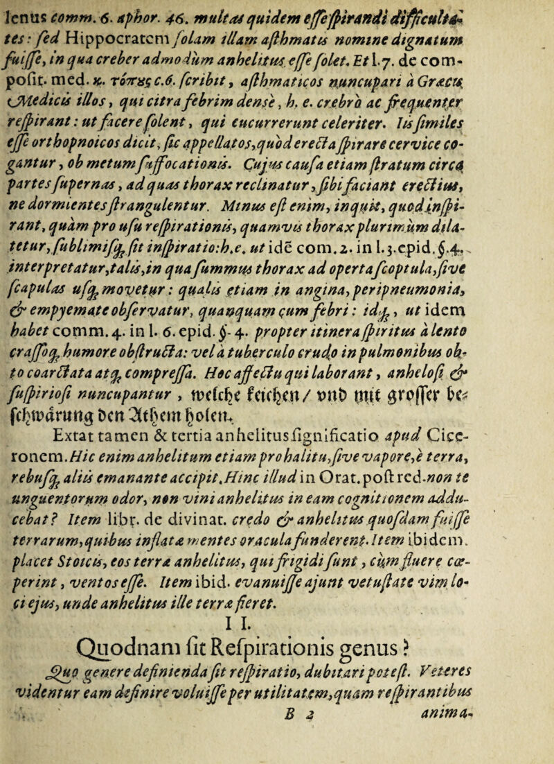 tes: fed Hippocratem (olam illam afihmatis nomine dignatum fui(fe> in qua creber admodum anhelitu* e(fe f olet. Et I.7. de com- pofit;. med. k. totus c.6. fer ibit, afihmaticos nuncupari a Gract* tjMedicis illos, qui citra febrim dense, h, e. crebra ac frequentjer re frixant: ut facere folent, qui cucurrerunt celeriter. Jisfimiles ejfe orthopnoicos dicit, fu appellatos,quoderettafrirare cervice co¬ gantur , ob metum frtjfocationis. Cujus caufa etiam (Iratum cirCQ partes fupernas, ad quas thorax reclinatur ,fibifaciant erectius, ne dormientesflr angule ntur. Minus e fi enim, inquit, quodinfri- rant, quam pro ufu refrirationes, quamvis thorax plurimum dila¬ tetur yfublimify (it in(piratio:h.e. utidc com,2. in L3.cp.id.$.4,. interpretatur ,t alis,in qua fummus thorax ad opertafcoptulafivt fcaputas ufy movetur: qualis etiam in angina, per ipneumoniay & empyemateobfervatur, quanquarn qum febri: idj, ut idem habet comm. 4. in 1. 6. epid. §- 4. propter itinera fr tritus a lento craffoq, humore obflruffa: vel a tuberculo crudo in pulmonibus oh- to coarflata at<fc comprejfa. Hoc affeffu qui laborant, anhelo fi & fufririofi nuncupantur , fCtCfeCit / tltit 0fp(Tw H* fcf^iwung ben 3t§em fyoktu Extat tamen & tertia anhelitusfignificatio apud Cice¬ ronem. Hic enim anhelitum etiam pro halitu five vapore,e terra, rebufy aliis emanante accipit,Hinc illud in Orat.poft xcd.non te unguentorum odor, non vini anhelitus in eam cognitionem addu¬ cebat? Item libr. de divinat, credo & anhelitus quofdam fiiiffe terrarum,quibus infiata mentes oracula funderent* Item ibi dem. placet Stoicis, eos terra anhelitus, qut frigidi funi, cum fiuere coe¬ perint , ventos ejfe. Item ibid. evanuijfe ajunt vetufiate vim. lo¬ ci ejus, unde anhelitus ille terra feret. I L Quodnam fit Refpirationis genus ? £)hq genere definiendafit refriratio, dubitari pote fi. Veteres videntur eam definire voluijfe per utilitatem,quam re frixantibus E 2 anima*
