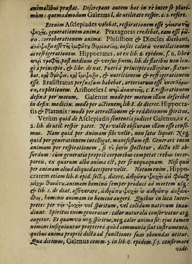 mum ; quemadmodum Galenus /♦ de utilitate rejpir. c. /. refert. Etenim Afclepiades volebat, re/firationem effe ym<Tw Tfjg \pvfflg, generationem anima. Praxagoras credebat, eam effe pa- nv.corroborationem anima. Philiftion & Dioclcs dicebant, etvd^vfyv effe ryq itJL(pvr% SipfAcuriag, infiti caloris ventilationem ac refrigerationem. Hippocrates, ut ex lib. 6. eprdem; f. b* libro Tf>o<Pn$,poJl medium & verfiss finem, hb. deflatibus non lon¬ ge a principio, de libr. de nat\ Pueri a principio colligitur, flatue- bat, ksh S-piyptv, rfj ifjL\pv£iv, & nutritionem dr refrigerationem ejfe. Erafiftratus perfuafum habebat , arteriarum eff \7ri7rXyipco- r/v, expletionem. Ariftotcles /. •znpl dvctvrvoqg, c: l.reflnrationem defimt per motum*. Galenus modio per motum illam defer ibit in defin; medicini modo per aClionem^ It b. 8. dedecret. Hippocra¬ tis^ Platonis vmodo per attractionem & redditionem ffiritus* VerumAfclepiadisfententiajudicet Galenus,^ c* 2. lib. de ut ii. refpir patet: 7^os valde obfcuram illam effe c en fe¬ mus. Nam quid per Animam fibt velit, non fatis liquet; Njfc quid per generationemintelligat, manifeflumefl. Generari enim animam per refpirationem Tfi rl pyrov felletur , diclu eH ab• fur dum: cum generatio proprie corporibus competat:rebusincor¬ poreis , ex quarum albo anima e fi, per fe nequaquam. Ni fi quis per animam aliud aliquid accipere velit.. Notum enim, Hippo- cratem etiam lib. 6. epid. fetl.y dicere, dvSgdnrx \po%qv dii fsixpi S-avdns,animam hominis femper produci ad mortem uf%: & lib. i. de diat\ affverare, dvS^d7ns ivdv$%oo7rcp dv^dvt* c9'cy, hominis animam in homine augeri. £>uibu* in locis Inter¬ pretes per vel jpiritum y vel calidum nativum inau¬ diunt. Spiritus enim generatur: calor naturalis confervatur atife augetur. Et quamvis neefeffiritus, necfe calor anima fit: ejus tamen nomini inflgniuntur proptered quod communia fint inflrumenta, quibus anima proprie ditia ad funcliones fuas obeundas utitur. *puA dictrnus} Galenus comm. y in lib.G. epidem.f /. confirmare