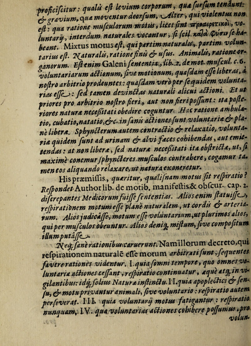 mficifiitur: quatis eft levium corporum, que furfm tendunt: Lr\,ravium, q ue moventur deorfum, Witter > qui violentta non efhqua ratione nmfetiatum wttte Lntarif, interdum naturales vocantur ,ft (ciLKtth^ueiyjeha- beant. Mixtus motus eft, quipartimnat uratis, partim volun¬ tarius eft. Tuatur a Id i ratione finis & ufus. Animatis, ratione or- vanorum. Eft enim Galeni fententia„iib•*. demot. mufcul r. 6. voluntariarum aflionum,five motionum, quafdam efe liberas, a noftro arbitrio prodeuntes: quafdam vero per fe quidem volunta- riaseffe^j: fed tamen devincas naturali alicui ailioni. Etu* priores pro arbitrio noftro fieri„ aut non fieri poffunt.: ttapofte- riores natura nece/itat i obedire coguntur Mac ratione ambula¬ tio, cubatio,natatio,&c.in fanis att'tonesfunt voluntarie &fla- ne libera. Sphynilerumautem contraftio & relaxatio, volunta¬ rie quidem funt ad urinam &.alvi feces cohibendas, aut emit¬ tendas : at non libera, fed natura necefitati ita obfinii a, ut, fi maxime conemurJpbyntteres,mufcutos contrahere, cogamur ta. meneos aliquando relaxare, ut natura exoneretur* Hispraemiflis., queritur, quahfnam -motus fit rejpiratio ? Relbondet Authorlib. demotib. manifeftiSc& obfcur. cap. z. difcrepantes Medicorumfuijfefntentias. .Aliosenim ftatuijft^, rejbirattinem motum ejfe plane naturalem, ut cordis & arteria¬ rum. Alios judicijfe, motum effe voluntanum,utplurimos altos, qui per mufculos, obeunt ur. Altos denifo miftum,five compofitum illump*t'2jJL* T^efftnerationibmvaruerunt.Namillorum decreto>qui refpirationem naturale effe motum arbitrati funt,fequentes favere rationes videntur, l.quia fomni tempore, quo omnes vo¬ luntarie a iit o nes cejfant, rejpiratio continuatur, eque atquin vi¬ gilantibus: idtjfoltus Natureinftinilu. II .quia apople otici & fen' (u, & motu pnvantur animali,five voluntario: rejpir at io autem perfeverat. Iit quia voluntarij motus fatigantur : rejpiratio.