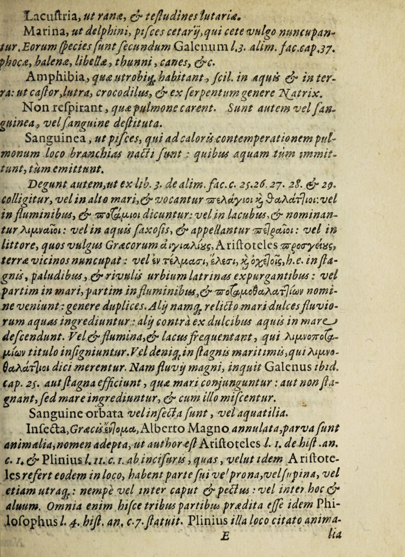 Lacuftria, ut rana, & tefludineslutaria. Marina, ut delphini, ptfces cetarfqui cete vulgo nuncupan- tur,Eorum(pectes funtfecundum Galenum Ij. alim. fac.capj7* p/w*e, balena, libella, thunni, canes, &c* Amphibia >5^utrobiq^ habitantfcil* in aquis & inter- ramt caflorjutra, crocodilus, £?- [erpentumgenere Njtrix. Non rcfpiran t, qua pulmone carent. Sunt W[an¬ guinea, vel [anguine de (iit ut a. Sanguinea, ptfces, qui ad caloris contemperationem pul¬ monum loco branchias nadi funtquibus aquam tum immit¬ tunt, tum emittunt. Degunt autem,ut ex hb. 3. de alim.[ac. c. 23*26.27. 2$. & 29* colligitur, vel in alto mar i, & vocantur vrihJLym £ B-aXcLrJiQiwd in fluminibus, & 'srol&pioi dicunturivdin lacubus,& nominan¬ tur Aty.vdici: vel in aquis faxofis, & appellantur ‘«st!poliet: vel in Ut tore, quos vulgus Gracorum duyictKinq, Ariftoteles &rpooyeixg} terra vicinos nuncupat: veliv eMn, ^ o%zjo7$,h. e. in fla- gnis, faludibus, & rivulis urbium latrinas expurgantibus: vel parti m in mari,partim in fluminibus,& 7sro(^[ao9ctkctf]ict}y nomi¬ ne veniunt: genere duplices. Ahj namfo relido mari dulcesfluvio¬ rum aquas ingrediuntur: ali) contra ex dulcibus aquis in ware_j defeendunt. Vel&flumina,& lacusfrequentant, qui Ki^o7voQ^ jalccv titulo infigniuntur.Vel deniqfln fl agnis mar it imis,qui At favo- 6ct^drlioi dici merentur. Nam fluvi) magni, inquit Galenus ibicL cap. 2$* autflagna efficiunt, qua mari conjunguntur: aut non fla- gnant,[ed mare ingrediuntur, & cum illo mtfcentur. Sanguine orbata velinfeda funt, vel aquatilia* Inte&^GractslvIoiact, Alberto Magno annulata,parvafunt animalia,nomen adepta, ut autborefl Ariftoteles /. ude hift *an. c* /♦ & Plinius /. 11. c. 1. ab incifuris, quas, velut idem A ri ftote- les refert eodem in loco, habent parte fnive1 prona,velfupina, vel etiam utrafe: nempe vel inter caput &pedu* •* vel inter hoc & alnum. Omnia enim hifce tribus partibu* pradita effe idem Phi- ,lofophus /. 4* hifl. an, c-y*flatuit* Plinius illa loco citato anima- E Itu