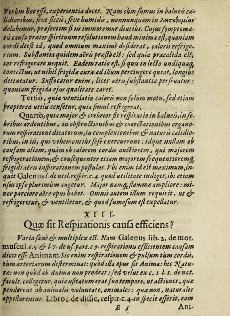 Verum hoc ejft> experientia docet. 7(am cum fumus in balneis ca> Udioribus, frve ficcis,fivehumidis , nonnunquam in },ei7rodu/xta,v' delabimnr, praferttm (i tu immoremur diutius. Cujusfy?npt orna¬ tu caufa praterfrintunm refolutionem haud minima eft,quoniam cordi deefl id, quod omnium maxime de fiderat, caloris refrige¬ rium. Sub jiant ia quidem aeris prafto e FI: fed quia prae ah da e FI, cor refrigerare nequit: Eadem ratio e fi, fiquu in letfo undiquafc contectus, ut nihilfrigida aura ad illum pertingere queat, longius detineatur: Suffocatur enim, licet aerisfubflant ia perfr natur: quoniam frigida ejus qualitate caret\ Tertio, quia ventilatio caloris non folhm motu, fed etiam propter ea utilis cenfetur, quia fimul refrigerat > Quarto,quia major & crebriorfil refriratio in balneis ,in fe~ bribus ardentibus r in obftruti iornbus & coartationibus organo¬ rum refrirationi dicat orum,in complexionibus naturis calidio¬ ribus, in iis, qui vehementius fefe exercuerunt: idque nullam oh caufam aliam,-quam ob calorem cordis auditorem, qui majorem refrigerationem,& confequenter etiam majorem frequentioremfe frigidi aeris inffirationsm pojlulat. Vhi enim id e Fi maximum fm- quit Galenus l.de util.refrir.c.4•. quod utilitate indiget,ibi etiam ufus ipjeplurimum augetur. Major namqflamma ampliore: mi¬ nor parciore aere opus habet. Omnis autem illum requirit, ut & refrigeretur, & ventiletur, & quodfumofum e(l expellatur* x i r r;- Quae fit R evirationis caufa efficiens ? Variafarie&multiplexeH. Nam Galenus lib. 2,demot. mufcul. c.5. dr /• 7- de ufpart.c p. rejpiratioms efficientem caufam dicit ejf Animam.S/V enim refrnrationem &puljum tum cordis, tum arteriarum di (terminat: quod illa opus fit Anima: htc iqjtu- ra: nen quod ab Anima non prodeat: fed velut ex c♦ 1 L1. de nat. facuit, colligitur, quia ufitatum erat fuo tempore, ut actiones, qua penderent ab animalis volunt at e, animales: qua non, naturales appellarentur. Libroi.de diJtik#refpir.c.4-/#frecie afferit, eam E 3 Ani-