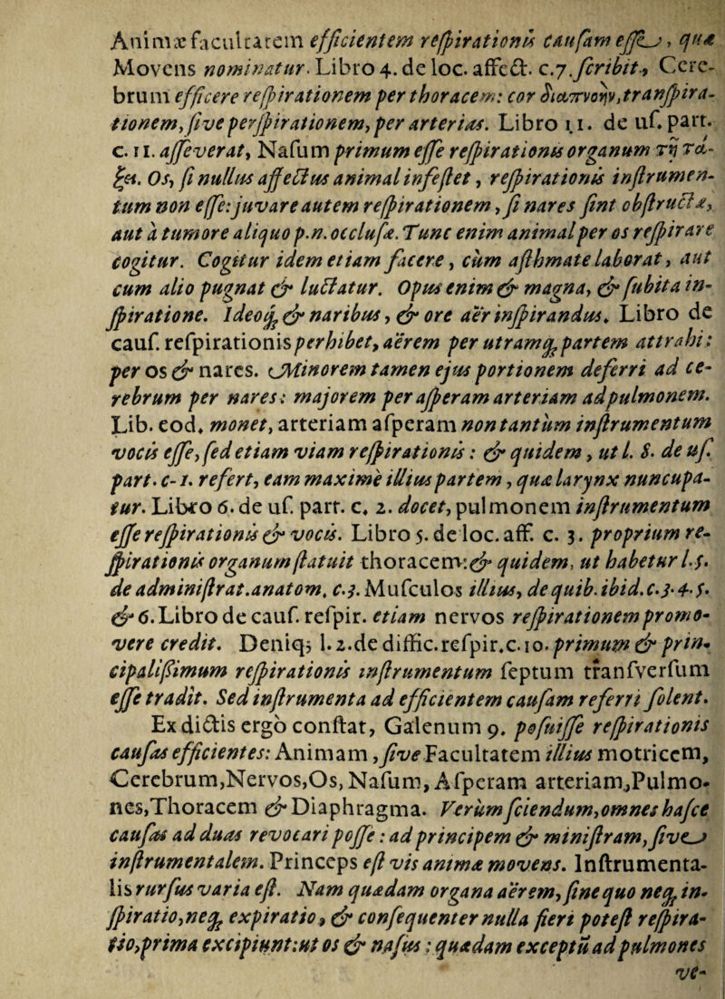 Auimx facultatem efficientem refpirationis canfam ef]i_j, qute Movens nominatur. Libro 4. de loc. affeft. c.y .fcribit9 Cere¬ brum efficere re finitionem fer thoracem: cor $i&7n>QM,tranJpira~ ttonem,//z/£perjpirationem,perarteria*. Libro 1.1. de 11C part. c. 11. ajfeverat, Nafum primum effe refpir at i oms organum rij r<t- fyn. Os, fi nitllus affefiu* animalinfeflet, refpirationis tnfrumen¬ tum non effe:juvare autem refpirationem ffi nares fmt obftrucl a, aut a tumore alicjuo p.n. occlufa. Tunc enim animal per os refpir are cogitur. Cogkur idem etiam fuere, cum aflhmate laborat, aut cum alio pugnat & luffatur. Opus enim & magna, & fubita in- fpiratione. ideonaribus, & ore aerinfpirandus* Libro de cauf. refpirationisperhibet, aerem per utramq,partem attrahi: per os & nares, cJMinorem tamen ejus portionem deferri ad ce¬ rebrum per nares: majorem per afperam arteriam ad pulmonem. Lib. eod* monet, arteriam afperam non tantum infrumentum vocis ejfefed etiam viam refpirationis: & quidem, ut l. $. de uf part. c- /. refert, eam maxime illius partem, qua larynx nuncupa¬ tur. Libro 6. de uf. parr. c, 2. docet, pulmonem infrumentum effe refpirationis & vocis. Libro 5. de loc. aff. c. 3. proprium re- fpirationis organum (latuit thoracem:^* quidem, ut habetur L$> deadminiflrat.anatom. r.^.Mufculos illius, dequib.ibid.c.j'4-$' & 6. Libro de cauf. refpir. etiam nervos rejpirationempromo¬ vere credit. Deniq* 1.2.de diffic.refpir.c.io. primum & prin* cipalifimum refpirationis infrumentum feptum tranfverfum effe tradit. Sed in frument a ad efficientem caufam referri folent. Ex di£tis ergo conflat, Galenum 9. pofuiffe refpirationis caufts efficientes: Animam ,five.Facultatem illitis motriccm. Cerebrum,Nervos,Os, Nafum, Afperam arteriam.,Pulmo¬ nes,Thoracem d* Diaphragma. Verum fciendum,omnes hafce caufts ad duas revocari poffe: ad principem & miniflram,five~> inflrumentalem. Princeps e(l vis anima movens. lnflrumenta- lis rurfus varia efi. Nam quadam organa aerem, fine quo neq? in- fpiratio,ne% e xp i ratio* & confequenter nulla fiert potefl refpir ti¬ tio,prima excipiunt :ut os & nafus:quadam exceptu ad pulmones