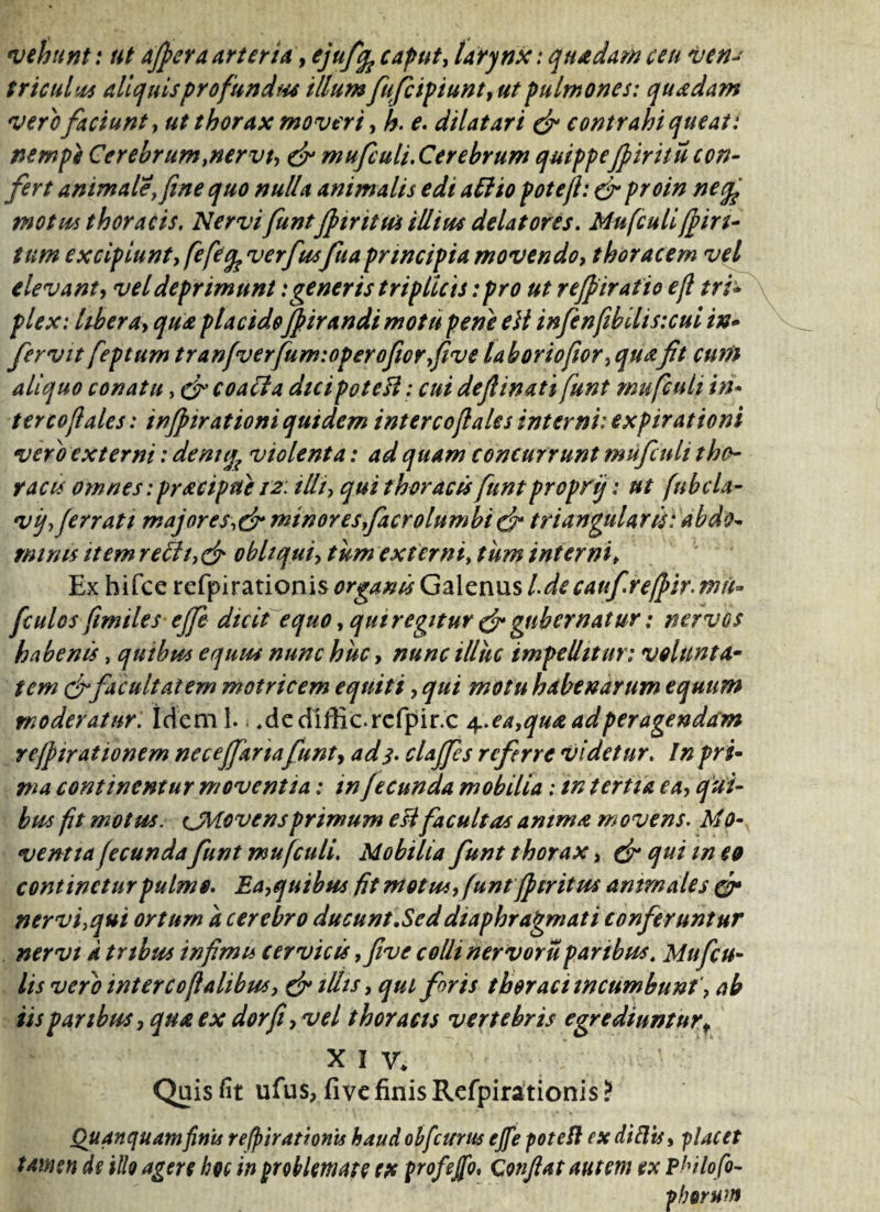 vehunt: ut affer a arteria, ejuffi caput, larynx: quadam ceu ven* triculvcs aliquisprofund*# illum fufcipiunt, ut pulmones: quadam vero faciunt, ut thorax moveri, h. e. dilatari & contrahi queat: nempe Cerebrumtnervt, & mufculi. Cerebrum quippejpiritu con¬ fert animale, fine quo nulla animalis edi ad io pote fi: & proin ne (fi motus thoracis. NervifuntJpiritu* illius delatores. Mufculi(fin¬ ium excipiunt, fefefi verfusfuaprincipia movendo, thoracem vel elevant, vel deprimunt:generis triplicis: pro ut refpiratio e fi tri* plex: Ubera, qua placido/pirandimotu pene eH infenfibilisuui in* fervit feptum tranfverfum:operofior,five labor iofior, quafit cum aliquo conatu, cfi coacta dtcipoteH: cui deflinati funt mufculi in¬ terco fi ales : inffirationi quidem intercofiales interni: expirationi vero externi: denti% violenta: ad quam concurrunt mufculi tho¬ racis omnes: pracipue 12: illi, qui thoracis funt propfij: ut fubcla- v fi ferrati majores minores facrolumbi cf triangularis: abdo* minis item re£h,& obliqui, tum externi, tum interni> Ex hifce refpi rationis organis Galenus Ldecaufireffir. nui» fculos fimiles effe dicit equo, qui regitur & gubernatur: nervos habenis, quibus equus nunc huc, nunc illuc impellitur: volunta¬ tem cf facultatem motricem equiti, qui motu habenarum equum moderatur. Ideml. .dediffic.rcfpir.c 4. ea,qua ad peragendam refftrationem neceffanafunt, ad 3. claffes referre videtur. In pri¬ ma continentur moventia: in fecunda mobilia: in tertia ea, qui¬ bus fit motus. tJMovensprimum efi facultas anima movens. Mo- ventta fecunda funt mufculi. Mobilia funt thorax, & qui m eo continetur pulmo. Ea,quibus fit motus, funt fi tritus ammales & nervi,qui ortum a cerebro ducunt .Sed diaphragmati conferuntur nervi a tribus infimu cervicis ,five colli nervoru paribus. Mu ficu¬ lis vero intercofialibus, & illis, qui foris thoraci incumbunt', ab iis paribus, qua ex dor fi, vel thoracis vertebris egrediuntur t XIV. Quis fit ufus, fi ve finis Refpirationis ? Quanquamfinis refpirationis haud ohfcurus ejfe poteft ex diEts, placet tamen de illo agere hoc in problemate ex profeffo, Confiat autem ex Philo fo- p horum