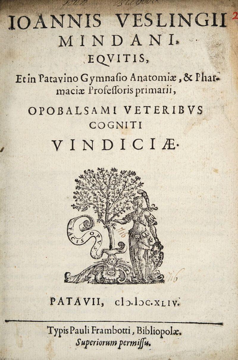 A ■t MIND EQVIT1S fi ■- ■<&£&■„j£j • ‘•«-AIT^r ■ > ... r «? : Etin Patavino Gymnafio Anatomi* ,& Phat. macias frofe(Toris primarii, OPOBALSAMI VETERIBVS COGNITI VINDICIS PATAVII, c1o.1dc.xli Ve Typis Pauli Frambotti, Bibliopolae. Superiorum permijfu.