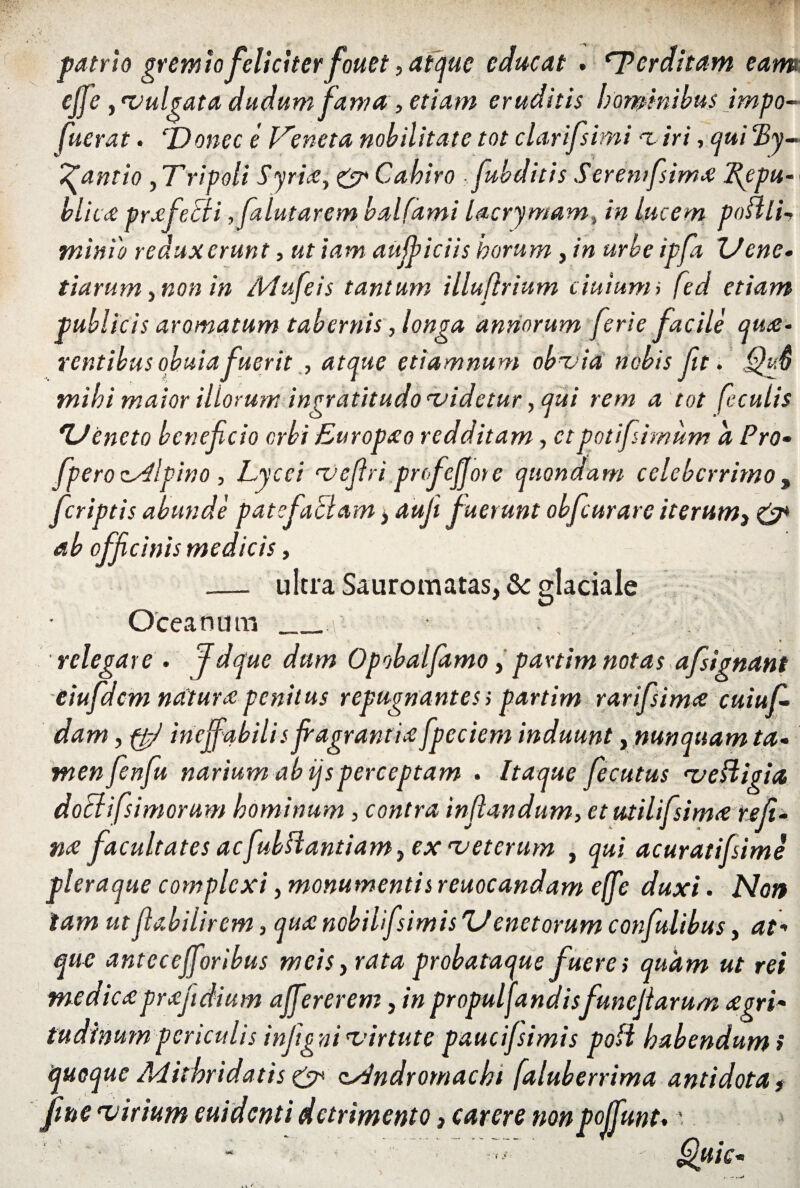 patrio gremio feliciterfouet, atque educat . ‘'Perditam eam effe, vulgata dudum fama, etiam eruditis hominibus impo- fuerat. Donec e Veneta nobilitate tot clarifsimi v iri, qui ‘By— Tantio , T r i Poli Syriay & Cahiro fubditis Serentfsima 'Eypu- bli ea prafecti yfalutarem balfami lacrymam, in lucem poftlir minio reduxerunt, ut tam aufficiis horum , in urbe ipfa Uene• tiarum, non in Adufeis tantum illuflrium ciuiunn fed etiam pubi icis aromatum tabernis, longa annorum ferie facile qua- rentibus ohuiafuerit , atque etiamnum obvia nobis fit. £)uv mihi maior illorum ingratitudo videtur y qui rem a tot feculis 4Veneto beneficio orbi Europaeo redditam, etpotifiimum a Pro- fperoMlpino, Lycei vejiri prcfejjote quondam celeberrimo, feriptis abunde patefahlam > auji fuerunt obfcurare iterum3 & ab officinis medicis, — ultra Sauromatas, & glaciale Oceanum i relegare . Jdque dum Opobaljamo, pavtim notas afsignant eiufidem natura penitus repugnantes > partim rarifsima cuiufi¬ dam , fjf ineffabilis fragrantia fipeciem induunt, nunquam ta¬ men fienfiu narium ab ijsperceptam . Itaque fiecutus veHigia doclifisimorum hominum, contra infandum, et utilifsima ref- na facultates acfubliantiam, ex veterum , qui acuratifsime pleraque complexi, monumentis reuocandam effe duxi. Non tam ut fabilirem, qua nobilfsimis 'Uenetomm confiulibus, at¬ que antecefforibus meis, rata probataque fuere i quam ut rei medica prajidium affer er em, in propuljandisfunef arum agri- tudinum periculis inftg ni virtute paucifiimis poli habendum > quoque Mithridatis & <Mndromachi faluberrima antidota f fimer<virium euidenti detrimento, carere nonpoffunt♦ • Qiiic-