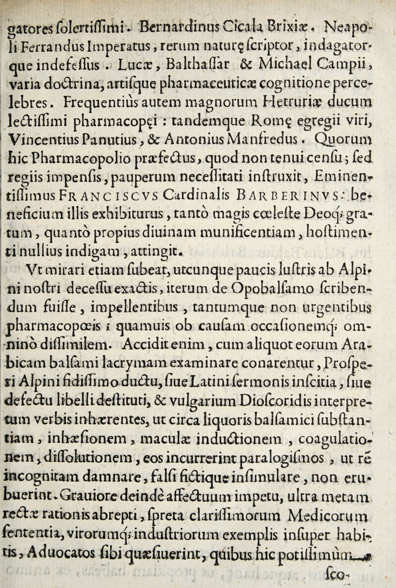 •atores ioiemuimi- cernar* li Ferraridus Imperatus, rerum natur? fcriptor} indagator- queindefefius . Lucte» Balthaflar & Michael Campii, varia do&rina, artifque pharmaceuticas cognitione perce¬ lebres. Frequentius autem magnorum Hetrurite ducum le&iflimi pharmacop?i: tandemque Rom? egregii viri, 1 Vincendus Panutius, &c Antonius Manfredus. Ceorum > hic Pharmacopolio praefe&us, quod non tenui cenfu j fed. regiisimpenfis,pauperum necefiitati inftruxit, Eminen- tiflimusFr anc iscvs Cardinalis Barber invs;.be¬ neficium illis exhibiturus, tanto magis ceelefte Deoq» gra- i tum, quanto propius diuinam munificentiam, hoftimen¬ ti nullius indigam, attingit. Vt mirari etiam fubeat, utcunque paucis luftris ab Alpi¬ ni noftn deceflTuexa&is, iterum de Opobalfamo fcriben- dum fu i fle, impellentibus, tantumque non urgentibus pharmacopoeis», quamuis ob caufam occafionemq; om¬ nino diflimilem. Accidit enim, cum aliquot eoru m Ara¬ bicam balla mi lacrymam examinare conarentiir, JProfpe- ri Alpini fidiflimodubtu, fiueLadni lermonis infcitia, fiue deiebtu libelli deftitutj, & vulgarium Diolcor id is interpre¬ tum verbis inhasrentes, ut circa liquoris balfamici fubftan- tiam, inhxfionem * maculas indu&ionem , coagulatio¬ nem eos incurrerint par ut re incognitam damnare, falli' fidliqueinfimulare, non ern« buerim. Gtauiore deinde affe&uum impetu, ultra metam reftns radonis abrepti, fpreta clariflimorum Medicoru tn Lententia, virorumq» induftriorum exemplis infuper habi¬ tis» Aduocatos fibi quasfiuerint, quibus hic potillimuauwi